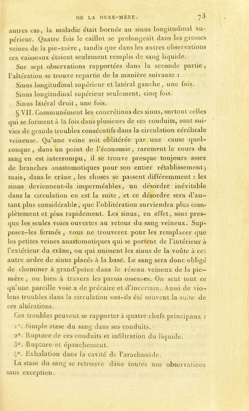 autres cas, la maladie était bornée au sinus longitudinal su- périeur. Quatre fois le caillot sc prolongeait dans les grosses veines de la pie-mère , tandis que dans les autres observations ces vaisseaux étaient seulement remplis de sang liquide. Sur sept observations rapportées dans la seconde partie , l’altération se trouve repartie de la manière suivante : Siuus longitudinal supérieur et latéral gauche, une fois. Sinus longitudinal supérieur seulement, cinq fois. Sinus latéral droit, une fois. § VII. Communément les concrétions des sinus, surtout celles qui se forment à la fois dans plusieurs de ces conduits, sont sui- vies de grands troubles consécutifs dans la circulation cérébrale veineuse. Qu’une veine soit oblitérée par une cause quel- conque, dans un point de l’économie, rarement le cours du sang en est interrompu, il se trouve presque toujours assez de branches anastomotiques pour son entier rétablissement; mais, dans le crâne , les choses se passent différemment : les sinus deviennent-ils imperméables, un désordre inévitable dans la circulation en est la suite, et ce désordre sera d’au- tant plus considérable, que l’oblitération surviendra plus com- plètement et plus rapidement. Les sinus, en effet, sont pres- que les seules voies ouvertes au retour du sang veineux. Sup- posez-les fermés , vous ne trouverez pour les remplacer que les petites veines anastomotiques qui se portent de l’intérieur à l’extérieur du crâne, ou qui unissent les sinus de la voûte à cet autre ordre de sinus placés à la base. Le sang sera donc obligé de cheminer à grand’peine dans le réseau veineux de la pie- mère , ou bien à travers les parois osseuses. On sent tout ce qu’une pareille voie a de précaire et d’incertain. Aussi de vio- lens troubles dans la circulation ont-ils été souvent la suite de ces altérations. Ces troubles peuvent se rapporter à quatre chefs principaux : !°. Simple stase du sang dans ses conduits. 2°. Rupture de ces conduits et infiltration du liquide. 3°. Rupture et épanchement. 4°. Exhalation dans la cavité de l’arachnoïde. La stase du sang se retrouve dans toutes nos observations sans exception.