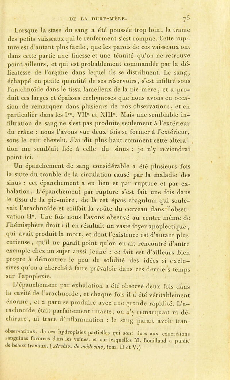 Lorsque la stase du sang a été poussée trop loin, la trame des petits vaisseaux qui le renferment s’est rompue. Cette rup- ture est d’autant plus facile, que les parois de ces vaisseaux ont dans cette partie une finesse et une ténuité qu’on ne retrouve point ailleurs, et qui est probablement commandée par la dé- licatesse de l’organe dans lequel ils se distribuent. Le sang, échappé en petite quantité de ses réservoirs, s’est infiltré sous l’arachnoïde dans le tissu lamelleux de la pie-mère, et a pro- duit ces larges et épaisses ecchymoses que nous avons eu occa- sion de remarquer dans plusieurs de nos observations, et en particulier dans les Irc, VIIe et XIIIe. Mais une semblable in- filtration de sang ne s’est pas produite seulement à l’extérieur du crâne : nous l’avons vue deux fois se former à l’extérieur, sous le cuir chevelu. J’ai dit plus haut comment cette altéra- tion me semblait liée à celle du sinus : je n’y reviendrai point ici. Un épanchement de sang considérable a été plusieurs fois la suite du trouble de la circulation causé par la maladie des sinus : cet épanchement a eu lieu et par rupture et par ex- halation. L’épanchement par rupture s’est fait une fois dans le tissu de la pie-mère, de là cet épais coagulum qui soule- vait l’arachnoïde et coiffait la voûte du cerveau dans f obser- vation IIe. Une fois nous l’avons observé au centre même de 1 hémisphère droit : il en résultait un vaste foyer apoplectique , qui avait produit la mort, et dont l’existence est d’autant plus curieuse , qu’il ne paraît point qu’on en ait rencontré d’autre exemple chez un sujet aussi jeune : ce fait est d’ailleurs bien propre à démontrer le peu de solidité des idées si exclu- sives qu on a cherche à faire prévaloir daus ces derniers temps sur l’apoplexie. L’épanchement par exhalation a été observé deux fois dans la cavité de l’arachnoïde, et chaque fois il à été véritablement énorme , et a paru se produire avec une grande rapidité. L’a- rachnoïde était parfaitement intacte; on n’y remarquait ni dé- chiruie, ni tiace d inflammation : le sang parait avoir tian- observations, de ces hydropisies partielles qui sont dues aux coucrcïious sanguines formées dans les veines, et sur lesquelles M. Bouillaud a publie de beaux travaux. ( slrchiv. de médecine, tom. II et V.)