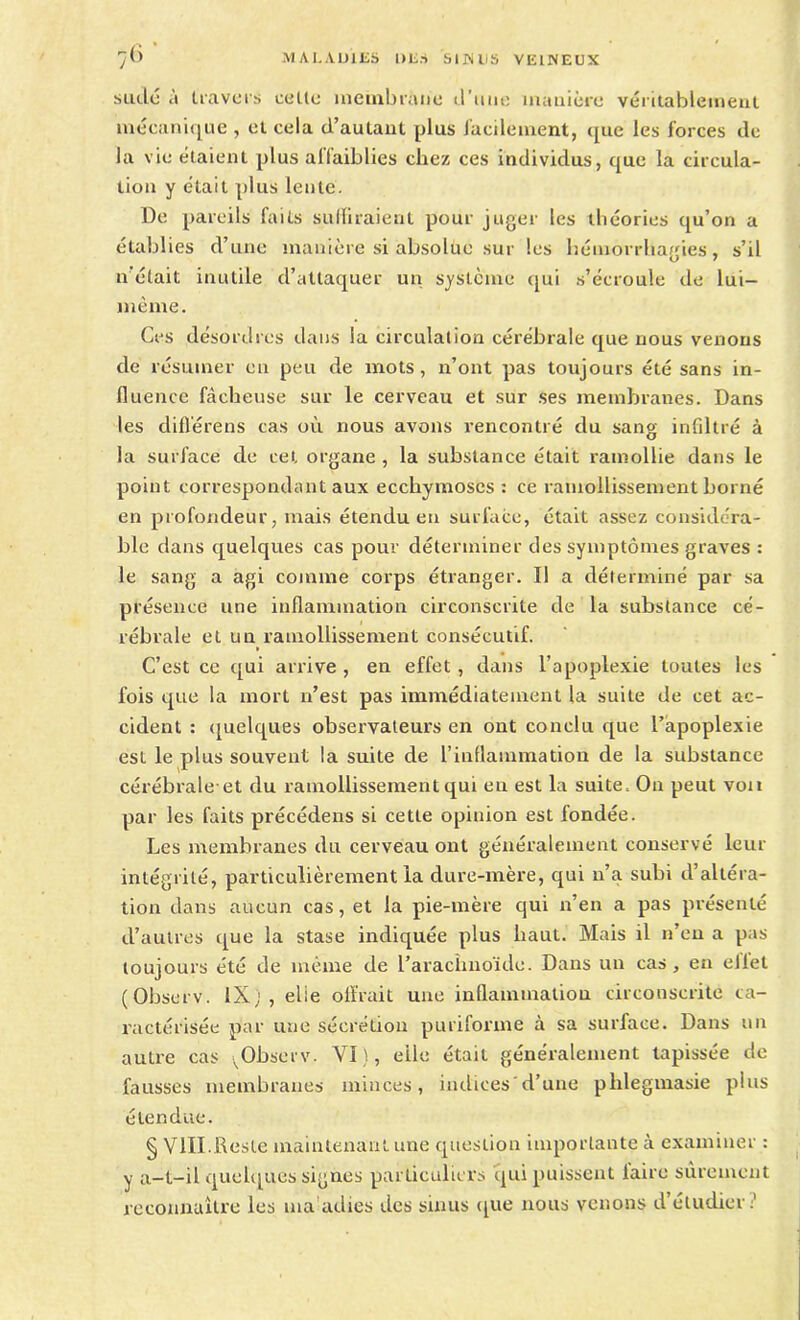 sude à travers celle membrane d’une manière véritablement mécanique , et cela d’autant plus facilement, que les forces de la vie étaient plus allaiblies chez ces individus, que la circula- tion y était plus lente. De pareils faits suffiraient pour juger les théories qu’on a établies d’une manière si absolue sur les hémorrhagies, s’il n’était inutile d’attaquer un système qui s’écroule de lui- même. Ces désordres dans la circulation cérébrale que nous venons de résumer en peu de mots, n’ont pas toujours été sans in- fluence fâcheuse sur le cerveau et sur ses membranes. Dans les difl'érens cas où nous avons rencontré du sang infdtré à la surface de cet organe , la substance était ramollie dans le point correspondant aux ecchymoses : ce ramollissement borné en profondeur, mais étendu en surface, était assez considéra- ble dans quelques cas pour déterminer des symptômes graves : le sang a agi comme corps étranger. Il a déterminé par sa présence une inflammation circonscrite de la substance cé- rébrale et un ramollissement consécutif. C’est ce qui arrive , en effet , dans l’apoplexie toutes les fois que la mort n’est pas immédiatement la suite de cet ac- cident : quelques observateurs en ont conclu que l’apoplexie est le plus souvent la suite de l’inflammation de la substance cérébrale et du ramollissement qui eu est la suite. On peut von par les faits précédens si cette opinion est fondée. Les membranes du cerveau ont généralement conservé leur intégrité, particulièrement la dure-mère, qui n’a subi d’altéra- tion dans aucun cas, et la pie-mère qui n’en a pas présenté d’autres que la stase indiquée plus haut. Mais il n’en a pas toujours été de même de l’arachnoïde. Dans un cas, en eliet (Observ. IXj , elie offrait une inflammation circonscrite ca- ractérisée par une sécrétion puriforme à sa surface. Dans un autre cas ,Observ. VI), elle était généralement tapissée de fausses membranes minces, indices'd’une phlegmasie plus étendue. § VIII.Reste maintenant une question importante à examiner : y a-t-il quelques signes particuliers qui puissent laire sûrement reconnaître les ma atlies des sinus que nous venons d etudier;1