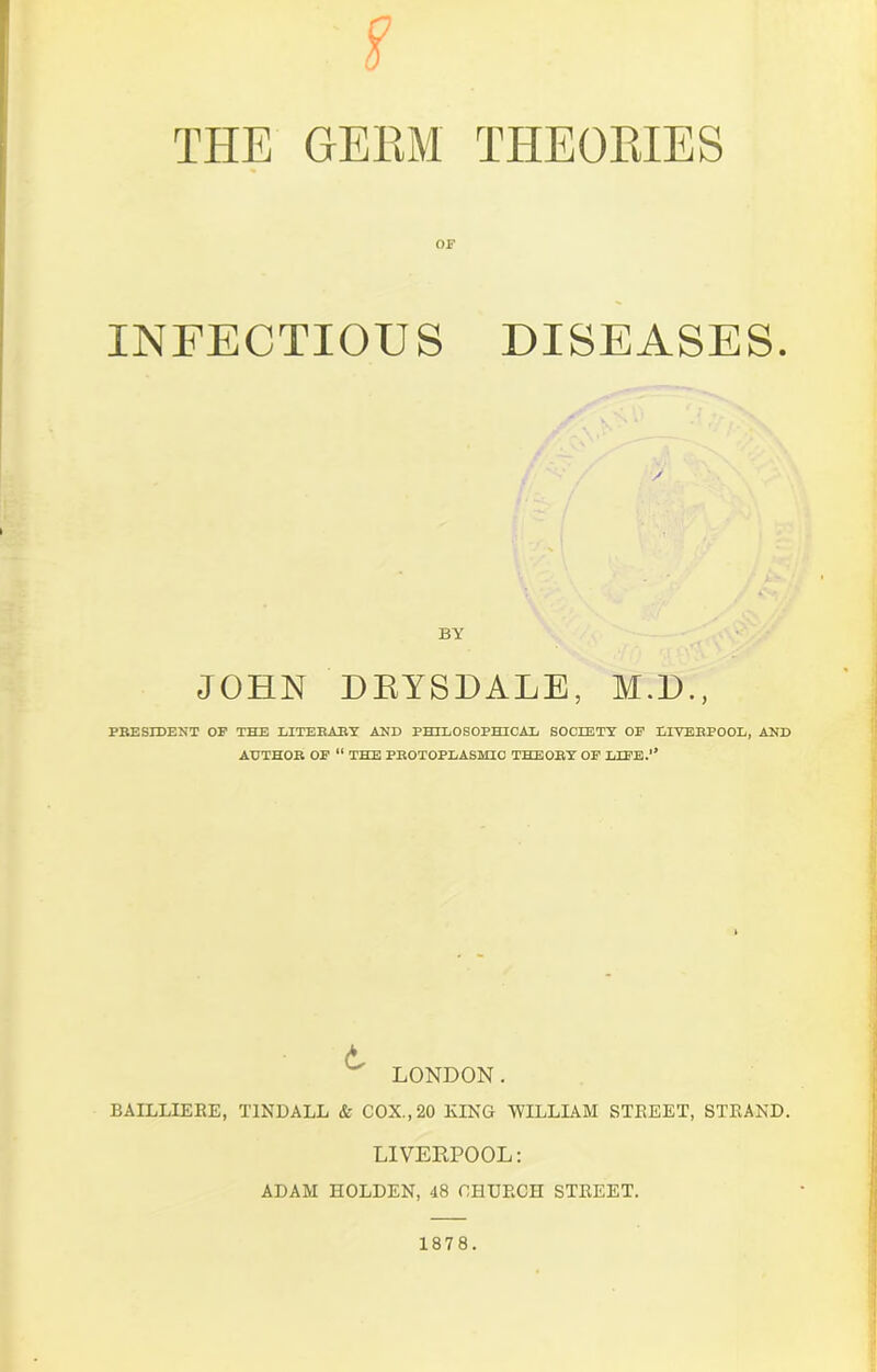 £ OF INFECTIOUS DISEASES. BY JOHN DEYSDALE, M.D., PRESIDENT OP THE LITERARY AND PHILOSOPHICAL SOCIETY OP LIVERPOOL, AND AUTHOR OF “ THE PROTOPLASMIC THEORY OP LIFE.” LONDON. BAILLIERE, TINDALL & COX., 20 KING WILLIAM STREET, STRAND. LIVERPOOL: ADAM HOLDEN, 48 CHURCH STREET. 1878.