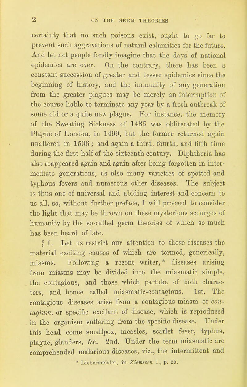 certainty that no such poisons exist, ought to go far to prevent such aggravations of natural calamities for the future. And let not people fondly imagine that the days of national epidemics are over. On the contrary, there has been a constant succession of greater and lesser epidemics since the beginning of history, and the immunity of any generation from the greater plagues may be merely an interruption of the course liable to terminate any year by a fresh outbreak of some old or a quite new plague. For instance, the memory of the Sweating Sickness of 1485 was obliterated by the Plague of London, in 1499, but the former returned again unaltered in 1506 ; and again a third, fourth, and fifth time during the first half of the sixteenth century. Diphtheria has also reappeared again and again after being forgotten in inter- mediate generations, as also many varieties of spotted and typhous fevers and numerous other diseases. The subject is thus one of universal and abiding interest and concern to us all, so, without further preface, I will proceed to consider the light that may be thrown on these mysterious scourges of humanity by the so-called germ theories of which so much has been heard of late. § 1. Let us restrict our attention to those diseases the material exciting causes of which are termed, generically, miasms. Following a recent writer, * diseases arising from miasms may be divided into the miasmatic simple, the contagious, and those which partake of both charac- ters, and hence called miasmatic-contagious. 1st. The contagious diseases arise from a contagious miasm or con- tagium, or specific excitant of disease, which is reproduced in the organism suffering from the specific disease. Under this head come smallpox, measles, scarlet fever, typhus, plague, glanders, &c. 2nd. Under the term miasmatic are comprehended malarious diseases, viz., the intermittent and * Liebermeister, iu Ziemssen I., p. 25.