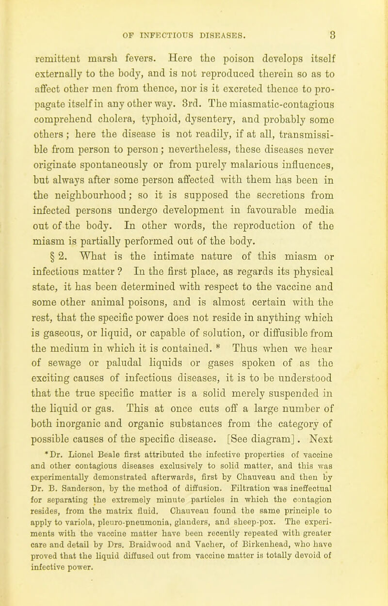 remittent marsh fevers. Here the poison develops itself externally to the body, and is not reproduced therein so as to affect other men from thence, nor is it excreted thence to pro- pagate itself in any other way. 3rd. The miasmatic-contagious comprehend cholera, typhoid, dysentery, and probably somo others ; here the disease is not readily, if at all, transmissi- ble from person to person; nevertheless, these diseases never originate spontaneously or from purely malarious influences, but always after some person affected with them has been in the neighbourhood; so it is supposed the secretions from infected persons undergo development in favourable media out of the body. In other words, the reproduction of the miasm is partially performed out of the body. § 2. What is the intimate nature of this miasm or infectious matter ? In the first place, as regards its physical state, it has been determined with respect to the vaccine and some other animal poisons, and is almost certain with the rest, that the specific power does not reside in anything which is gaseous, or liquid, or capable of solution, or diffusible from the medium in which it is contained. * Thus when we hear of sewage or paludal liquids or gases spoken of as the exciting causes of infectious diseases, it is to be understood that the true specific matter is a solid merely suspended in the liquid or gas. This at once cuts off a large number of both inorganic and organic substances from the category of possible causes of the specific disease. [See diagram]. Next *Dr. Lionel Beale first attributed the infective properties of vaccine and other contagious diseases exclusively to solid matter, and this was experimentally demonstrated afterwards, first by Ohauveau and then by Dr. B. Sanderson, by the method of diffusion. Filtration was ineffectual for separating the extremely minute particles in which the contagion resides, from the matrix fluid. Chauveau found the same principle to apply to variola, pleuro-pneumonia, glanders, and sheep-pox. The experi- ments with the vaccine matter have been recently repeated with greater care and detail by Drs. Braidwood and Vacher, of Birkenhead, who have proved that the liquid diffused out from vaccine matter is totally devoid of infective power.