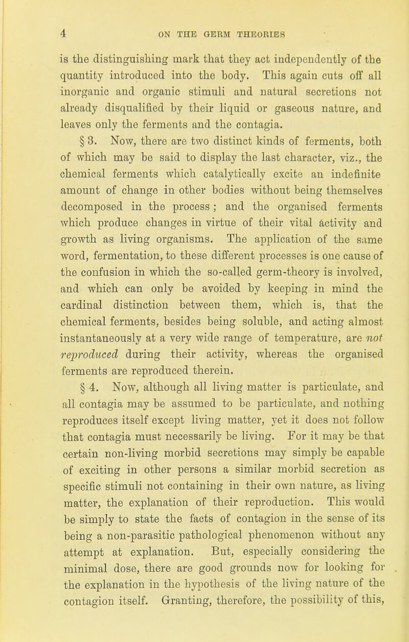 is the distinguishing mark that they act independently of the quantity introduced into the body. This again cuts off all inorganic and organic stimuli and natural secretions not already disqualified by their liquid or gaseous nature, and leaves only the ferments and the contagia. § 3. Now, there are two distinct kinds of ferments, both of which may be said to display the last character, viz., the chemical ferments which catalytically excite an indefinite amount of change in other bodies without being themselves decomposed in the process; and the organised ferments which produce changes in virtue of their vital activity and growth as living organisms. The application of the same word, fermentation, to these different processes is one cause of the confusion in which the so-called germ-theory is involved, and which can only be avoided by keeping in mind the cardinal distinction between them, which is, that the chemical ferments, besides being soluble, and acting almost instantaneously at a very wide range of temperature, are not reproduced during their activity, whereas the organised ferments are reproduced therein. § 4. Now, although all living matter is particulate, and all contagia may be assumed to be particulate, and nothing reproduces itself except living matter, yet it does not follow that contagia must necessarily be living. For it may he that certain non-living morbid secretions may simply he capable of exciting in other persons a similar morbid secretion as specific stimuli not containing in their own nature, as living matter, the explanation of their reproduction. This would be simply to state the facts of contagion in the sense of its being a non-parasitic pathological phenomenon without any attempt at explanation. But, especially considering the minimal dose, there are good grounds now for looking for the explanation in the hypothesis of the living nature of the contagion itself. Granting, therefore, the possibility of this,