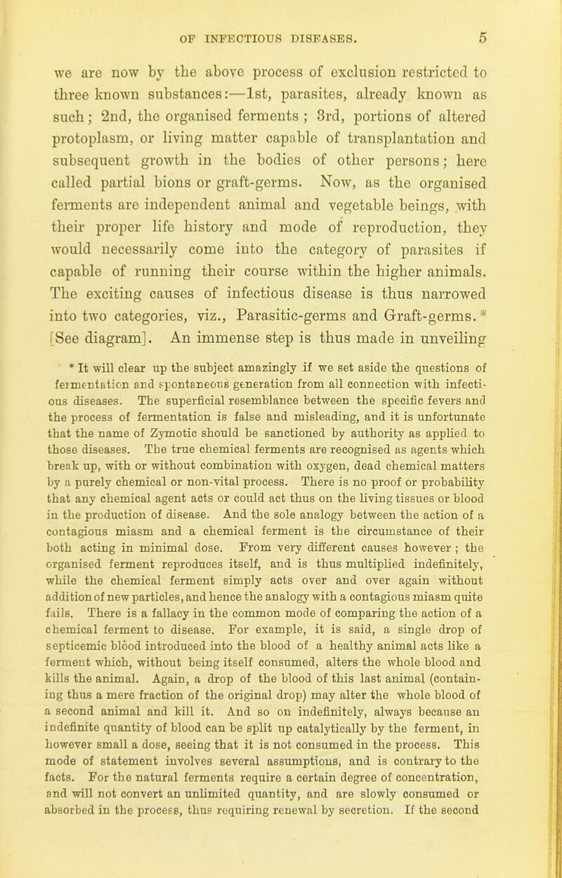 we are now by the above process of exclusion restricted to three known substances:—1st, parasites, already known as such; 2nd, the organised ferments ; 3rd, portions of altered protoplasm, or living matter capable of transplantation and subsequent growth in the bodies of other persons; here called partial bions or graft-germs. Now, as the organised ferments are independent animal and vegetable beings, with their proper life history and mode of reproduction, they would necessarily come into the category of parasites if capable of running their course within the higher animals. The exciting causes of infectious disease is thus narrowed into two categories, viz., Parasitic-germs and Graft-germs.* (See diagram]. An immense step is thus made in unveiling * It will clear up the subject amazingly if we set aside the questions of fomentation and spontaneous generation from all connection with infecti- ous diseases. The superficial resemblance between the specific fevers and the process of fermentation is false and misleading, and it is unfortunate that the name of Zymotic should be sanctioned by authority as applied to those diseases. The true chemical ferments are recognised as agents which break up, with or without combination with oxygen, dead chemical matters by a purely chemical or non-vital process. There is no proof or probability that any chemical agent acts or could act thus on the living tissues or blood in the production of disease. And the sole analogy between the action of a contagious miasm and a chemical ferment is the circumstance of their both acting in minimal dose. From very different causes however ; the organised ferment reproduces itself, and is thus multiplied indefinitely, while the chemical ferment simply acts over and over again without addition of new particles, and hence the analogy with a contagious miasm quite fails. There is a fallacy in the common mode of comparing the action of a chemical ferment to disease. For example, it is said, a single drop of septicemic blood introduced into the blood of a healthy animal acts like a ferment which, without being itself consumed, alters the whole blood and kills the animal. Again, a drop of the blood of this last animal (contain- ing thus a mere fraction of the original drop) may alter the whole blood of a second animal and kill it. And so on indefinitely, always because an indefinite quantity of blood can be split up catalytically by the ferment, in however small a dose, seeing that it is not consumed in the process. This mode of statement involves several assumptions, and is contrary to the facts. For the natural ferments require a certain degree of concentration, and will not convert an unlimited quantity, and are slowly consumed or absorbed in the process, thus requiring renewal by secretion. If the second