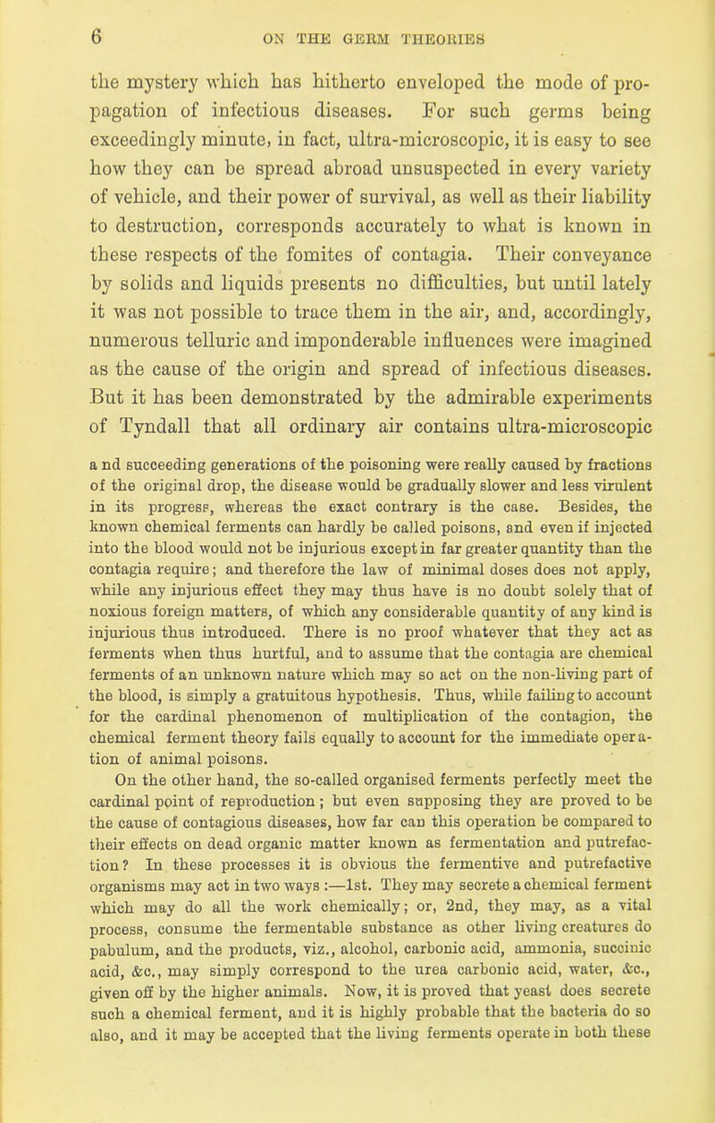 the mystery which has hitherto enveloped the mode of pro- pagation of infectious diseases. For such germs being exceedingly minute, in fact, ultra-microscopic, it is easy to see how they can be spread abroad unsuspected in every variety of vehicle, and their power of survival, as well as their liability to destruction, corresponds accurately to what is known in these respects of the fomites of contagia. Their conveyance by solids and liquids presents no difficulties, but until lately it was not possible to trace them in the air, and, accordingly, numerous telluric and imponderable influences were imagined as the cause of the origin and spread of infectious diseases. But it has been demonstrated by the admirable experiments of Tyndall that all ordinary air contains ultra-microscopic a nd succeeding generations of the poisoning were really caused by fractions of the original drop, the disease would be gradually slower and less virulent in its progress, whereas the exact contrary is the case. Besides, the known chemical ferments can hardly be called poisons, and even if injected into the blood would not be injurious except in far greater quantity than the contagia require; and therefore the law of minimal doses does not apply, while any injurious effect they may thus have is no doubt solely that of noxious foreign matters, of which any considerable quantity of any kind is injurious thus introduced. There is no proof whatever that they act as ferments when thus hurtful, and to assume that the contagia are chemical ferments of an unknown nature which may so act on the non-living part of the blood, is simply a gratuitous hypothesis. Thus, while failing to account for the cardinal phenomenon of multiplication of the contagion, the chemical ferment theory fails equally to account for the immediate opera- tion of animal poisons. On the other hand, the so-called organised ferments perfectly meet the cardinal point of reproduction; but even supposing they are proved to be the cause of contagious diseases, how far can this operation be compared to their effects on dead organic matter known as fermentation and putrefac- tion? In these processes it is obvious the fermentive and putrefactive organisms may act in two ways :—1st. They may secrete a chemical ferment which may do all the work chemically; or, 2nd, they may, as a vital process, consume the fermentable substance as other living creatures do pabulum, and the products, viz., alcohol, carbonic acid, ammonia, succinic acid, &c., may simply correspond to the urea carbonic acid, water, &c., given off by the higher animals. Now, it is proved that yeast does secrete such a chemical ferment, and it is highly probable that the bacteria do so also, and it may be accepted that the living ferments operate in both these
