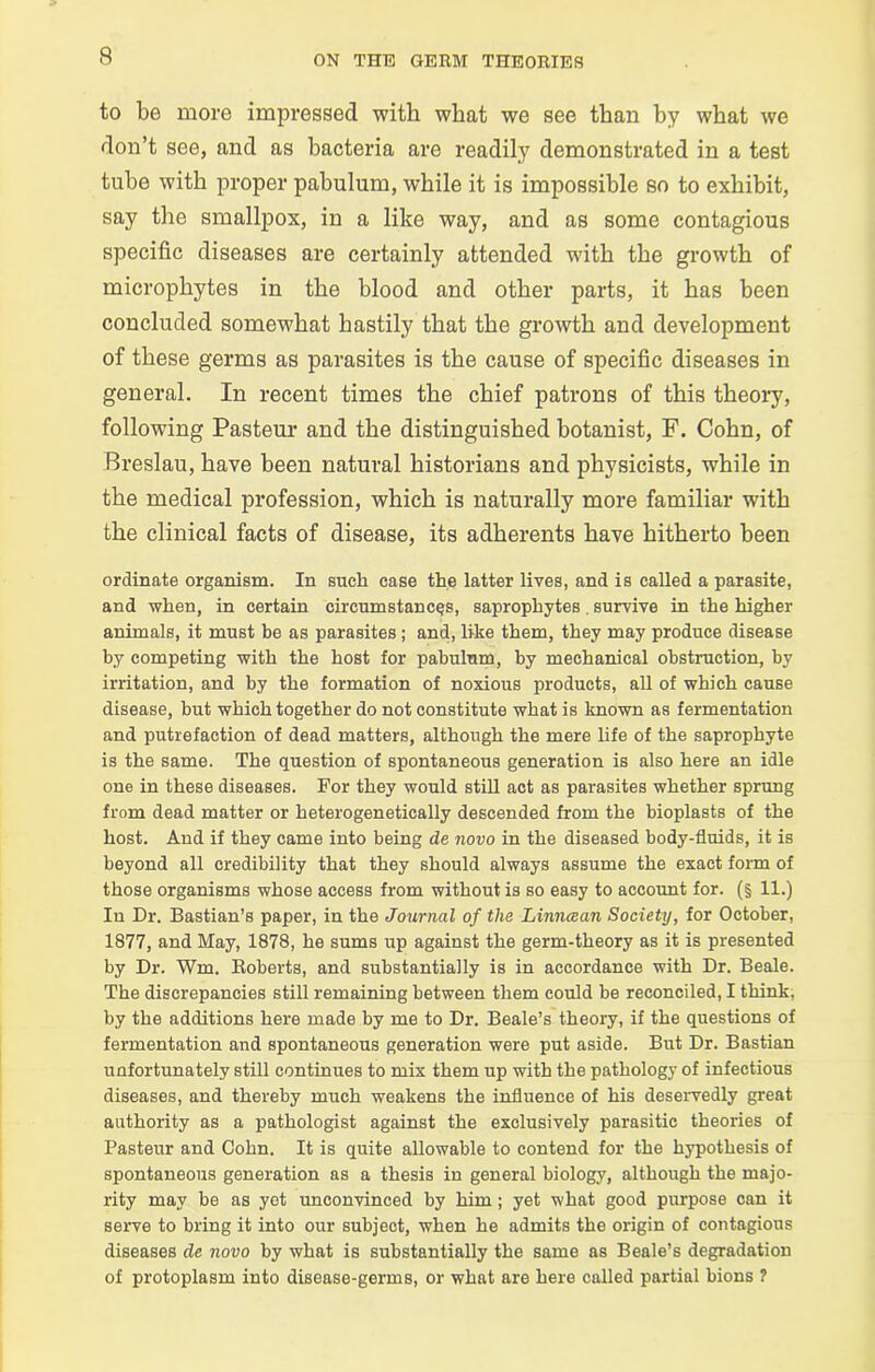 to be more impressed with what we see than by what we don’t see, and as bacteria are readily demonstrated in a test tube with proper pabulum, while it is impossible so to exhibit, say the smallpox, in a like way, and as some contagious specific diseases are certainly attended with the growth of microphytes in the blood and other parts, it has been concluded somewhat hastily that the growth and development of these germs as parasites is the cause of specific diseases in general. In recent times the chief patrons of this theory, following Pasteur and the distinguished botanist, F. Cohn, of Breslau, have been natural historians and physicists, while in the medical profession, which is naturally more familiar with the clinical facts of disease, its adherents have hitherto been ordinate organism. In such case the latter lives, and is called a parasite, and when, in certain circumstances, saprophytes. survive in the higher animals, it must be as parasites; and, like them, they may produce disease by competing with the host for pabulum, by mechanical obstruction, by irritation, and by the formation of noxious products, all of which cause disease, but which together do not constitute what is known as fermentation and putrefaction of dead matters, although the mere life of the saprophyte is the same. The question of spontaneous generation is also here an idle one in these diseases. For they would still act as parasites whether sprung from dead matter or heterogenetically descended from the bioplasts of the host. And if they came into being de novo in the diseased body-fluids, it is beyond all credibility that they should always assume the exact form of those organisms whose access from without is so easy to account for. (§ 11.) In Dr. Bastian’s paper, in the Journal of the Linncean Society, for October, 1877, and May, 1878, he sums up against the germ-theory as it is presented by Dr. Wm. Roberts, and substantially is in accordance with Dr. Beale. The discrepancies still remaining between them could be reconciled, I think, by the additions here made by me to Dr. Beale’s theory, if the questions of fermentation and spontaneous generation were put aside. But Dr. Bastian unfortunately still continues to mix them up with the pathology of infectious diseases, and thereby much weakens the influence of his deservedly great authority as a pathologist against the exclusively parasitic theories of Pasteur and Cohn. It is quite allowable to contend for the hypothesis of spontaneous generation as a thesis in general biology, although the majo- rity may be as yet unconvinced by him; yet what good purpose can it serve to bring it into our subjeot, when he admits the origin of contagious diseases de novo by what is substantially the same as Beale’s degradation of protoplasm into disease-germs, or what are here called partial bions ?