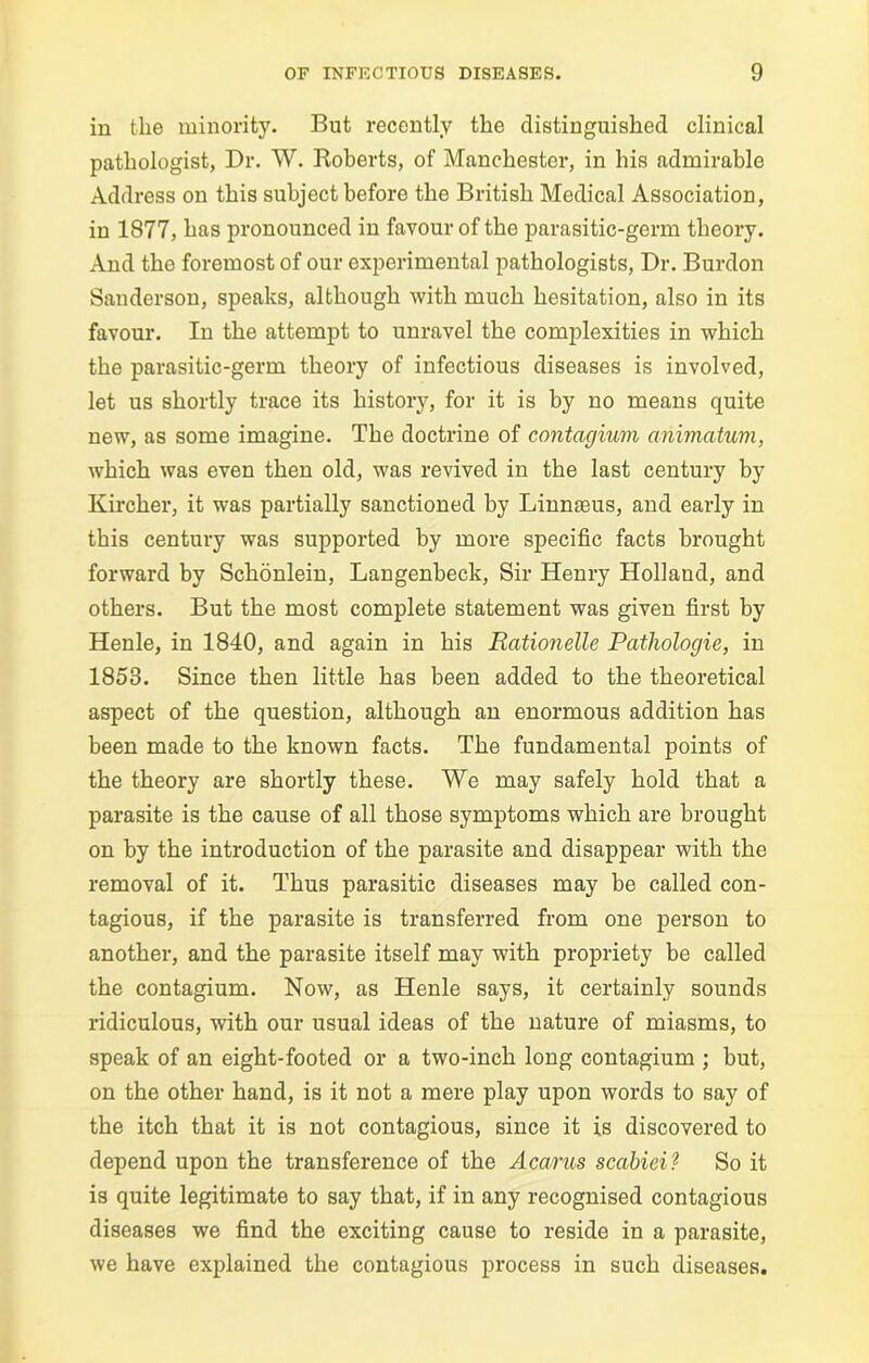 in the minority. But recently the distinguished clinical pathologist, Dr. W. Roberts, of Manchester, in his admirable Address on this subject before the British Medical Association, in 1877, has pronounced in favour of the parasitic-germ theory. And the foremost of our experimental pathologists, Dr. Burdon Sanderson, speaks, although with much hesitation, also in its favour. In the attempt to unravel the complexities in which the parasitic-germ theory of infectious diseases is involved, let us shortly trace its history, for it is by no means quite new, as some imagine. The doctrine of contcigium animatum, which was even then old, was revived in the last century by Kircher, it was partially sanctioned by Linnteus, and early in this century was supported by more specific facts brought forward by Schonlein, Langenbeck, Sir Henry Holland, and others. But the most complete statement was given first by Henle, in 1840, and again in his Rationelle Pathologie, in 1858. Since then little has been added to the theoretical aspect of the question, although an enormous addition has been made to the known facts. The fundamental points of the theory are shortly these. We may safely hold that a parasite is the cause of all those symptoms which are brought on by the introduction of the parasite and disappear with the removal of it. Thus parasitic diseases may be called con- tagious, if the parasite is transferred from one person to another, and the parasite itself may with propriety be called the contagium. Now, as Henle says, it certainly sounds ridiculous, with our usual ideas of the nature of miasms, to speak of an eight-footed or a two-inch long contagium ; but, on the other hand, is it not a mere play upon words to say of the itch that it is not contagious, since it is discovered to depend upon the transference of the Acarus scabiei? So it is quite legitimate to say that, if in any recognised contagious diseases we find the exciting cause to reside in a parasite, we have explained the contagious process in such diseases.