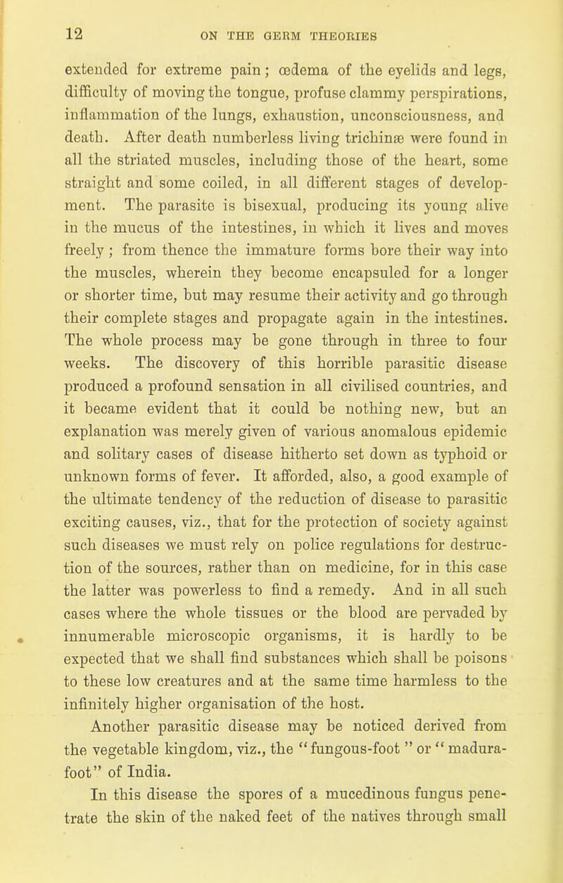 extended for extreme pain; oedema of the eyelids and legs, difficulty of moving the tongue, profuse clammy perspirations, inflammation of the lungs, exhaustion, unconsciousness, and death. After death numberless living trichinae were found in all the striated muscles, including those of the heart, some straight and some coiled, in all different stages of develop- ment. The parasite is bisexual, producing its young alive in the mucus of the intestines, in which it lives and moves freely ; from thence the immature forms bore their way into the muscles, wherein they become encapsuled for a longer or shorter time, but may resume their activity and go through their complete stages and propagate again in the intestines. The whole process may he gone through in three to four weeks. The discovery of this horrible parasitic disease produced a profound sensation in all civilised countries, and it became evident that it could be nothing new, hut an explanation was merely given of various anomalous epidemic and solitary cases of disease hitherto set down as typhoid or unknown forms of fever. It afforded, also, a good example of the ultimate tendency of the reduction of disease to parasitic exciting causes, viz., that for the protection of society against such diseases we must rely on police regulations for destruc- tion of the sources, rather than on medicine, for in this case the latter was powerless to find a remedy. And in all such cases where the whole tissues or the blood are pervaded by innumerable microscopic organisms, it is hardly to be expected that we shall find substances which shall be poisons to these low creatures and at the same time harmless to the infinitely higher organisation of the host. Another parasitic disease may be noticed derived from the vegetable kingdom, viz., the “fungous-foot ” or “ rnadura- foot” of India. In this disease the spores of a mucedinous fungus pene- trate the skin of the naked feet of the natives through small