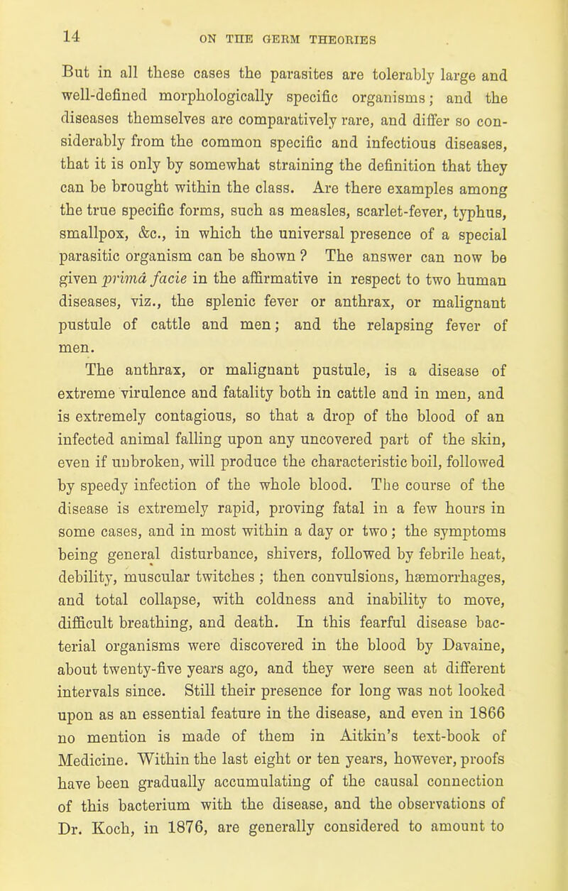 But in all these cases the parasites are tolerably large and well-defined morphologically specific organisms; and the diseases themselves are comparatively rare, and differ so con- siderably from the common specific and infectious diseases, that it is only by somewhat straining the definition that they can be brought within the class. Are there examples among the true specific forms, such as measles, scarlet-fever, typhus, smallpox, &c., in which the universal presence of a special parasitic organism can be shown ? The answer can now be given primd facie in the affirmative in respect to two human diseases, viz., the splenic fever or anthrax, or malignant pustule of cattle and men; and the relapsing fever of men. The anthrax, or malignant pustule, is a disease of extreme virulence and fatality both in cattle and in men, and is extremely contagious, so that a drop of the blood of an infected animal falling upon any uncovered part of the skin, even if unbroken, will produce the characteristic boil, followed by speedy infection of the whole blood. The course of the disease is extremely rapid, proving fatal in a few hours in some cases, and in most within a day or two; the symptoms being general disturbance, shivers, followed by febrile heat, debility, muscular twitches ; then convulsions, haemorrhages, and total collapse, with coldness and inability to move, difficult breathing, and death. In this fearful disease bac- terial organisms were discovered in the blood by Davaine, about twenty-five years ago, and they were seen at different intervals since. Still their presence for long was not looked upon as an essential feature in the disease, and even in 1866 no mention is made of them in Aitkin’s text-book of Medicine. Within the last eight or ten years, however, proofs have been gradually accumulating of the causal connection of this bacterium with the disease, and the observations of Dr. Koch, in 1876, are generally considered to amount to