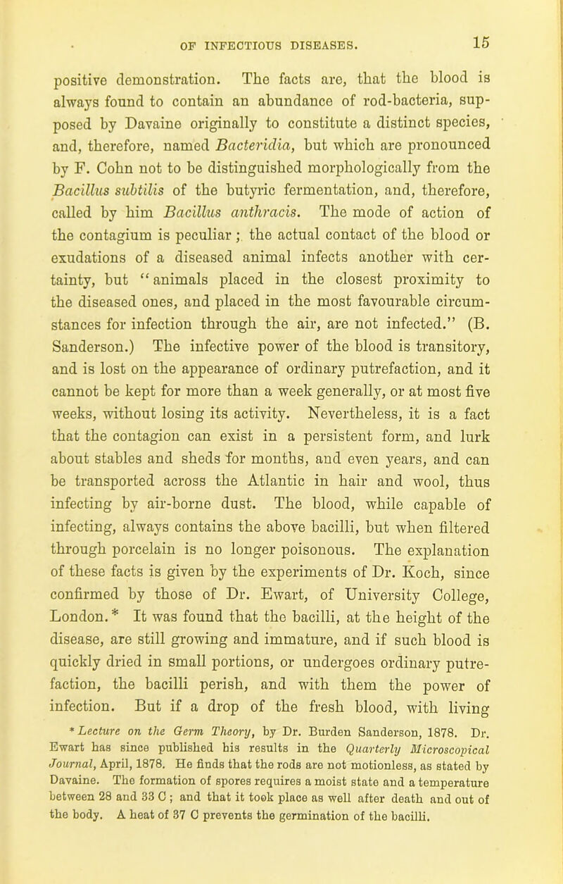 positive demonstration. The facts are, that the blood is always found to contain an abundance of rod-bacteria, sup- posed by Davaine originally to constitute a distinct species, and, therefore, named Bacteridia, but which are pronounced by F. Cohn not to be distinguished morphologically from the Bacillus subtilis of the butyric fermentation, and, therefore, called by him Bacillus anthracis. The mode of action of the contagium is peculiar ; the actual contact of the blood or exudations of a diseased animal infects another with cer- tainty, but “ animals placed in the closest proximity to the diseased ones, and placed in the most favourable circum- stances for infection through the air, are not infected.” (B. Sanderson.) The infective power of the blood is transitory, and is lost on the appearance of ordinary putrefaction, and it cannot be kept for more than a week generally, or at most five weeks, without losing its activity. Nevertheless, it is a fact that the contagion can exist in a persistent form, and lurk about stables and sheds for months, and even years, and can be transported across the Atlantic in hair and wool, thus infecting by air-borne dust. The blood, while capable of infecting, always contains the above bacilli, but when filtered through porcelain is no longer poisonous. The explanation of these facts is given by the experiments of Dr. Koch, since confirmed by those of Dr. Ewart, of University College, London. * It was found that the bacilli, at the height of the disease, are still growing and immature, and if such blood is quickly dried in small portions, or undergoes ordinary putre- faction, the bacilli perish, and with them the power of infection. But if a drop of the fresh blood, with living * Lecture on the Germ Theory, by Dr. Burden Sanderson, 1878. Dr. Ewart has since published his results in the Quarterly Microscopical Journal, April, 1878. He finds that the rods are not motionless, as stated by Davaine. The formation of spores requires a moist state and a temperature between 28 and 33 C ; and that it took place as well after death and out of the body. A heat of 37 C prevents the germination of the bacilli.