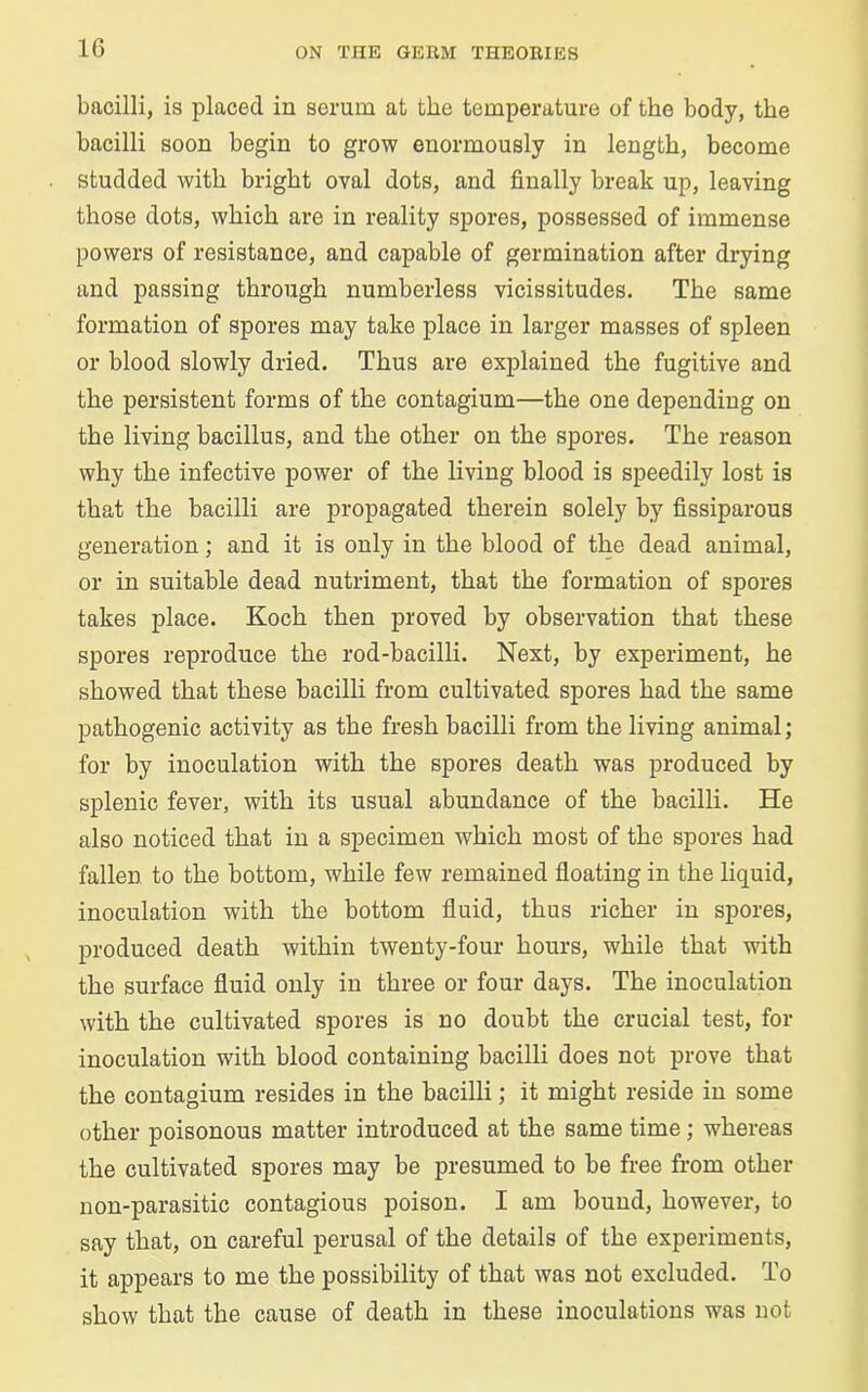 bacilli, is placed in serum at the temperature of the body, the bacilli soon begin to grow enormously in length, become studded with bright oval dots, and finally break up, leaving those dots, which are in reality spores, possessed of immense powers of resistance, and capable of germination after drying and passing through numberless vicissitudes. The same formation of spores may take place in larger masses of spleen or blood slowly dried. Thus are explained the fugitive and the persistent forms of the contagium—the one depending on the living bacillus, and the other on the spores. The reason why the infective power of the living blood is speedily lost is that the bacilli are propagated therein solely by fissiparous generation; and it is only in the blood of the dead animal, or in suitable dead nutriment, that the formation of spores takes place. Koch then proved by observation that these spores reproduce the rod-bacilli. Next, by experiment, he showed that these bacilli from cultivated spores had the same pathogenic activity as the fresh bacilli from the living animal; for by inoculation with the spores death was produced by splenic fever, with its usual abundance of the bacilli. He also noticed that in a specimen which most of the spores had fallen to the bottom, while few remained floating in the liquid, inoculation with the bottom fluid, thus richer in spores, produced death within twenty-four hours, while that with the surface fluid only in three or four days. The inoculation with the cultivated spores is no doubt the crucial test, for inoculation with blood containing bacilli does not prove that the contagium resides in the bacilli; it might reside in some other poisonous matter introduced at the same time; whereas the cultivated spores may be presumed to be free from other non-parasitic contagious poison. I am bound, however, to say that, on careful perusal of the details of the experiments, it appears to me the possibility of that was not excluded. To show that the cause of death in these inoculations was not