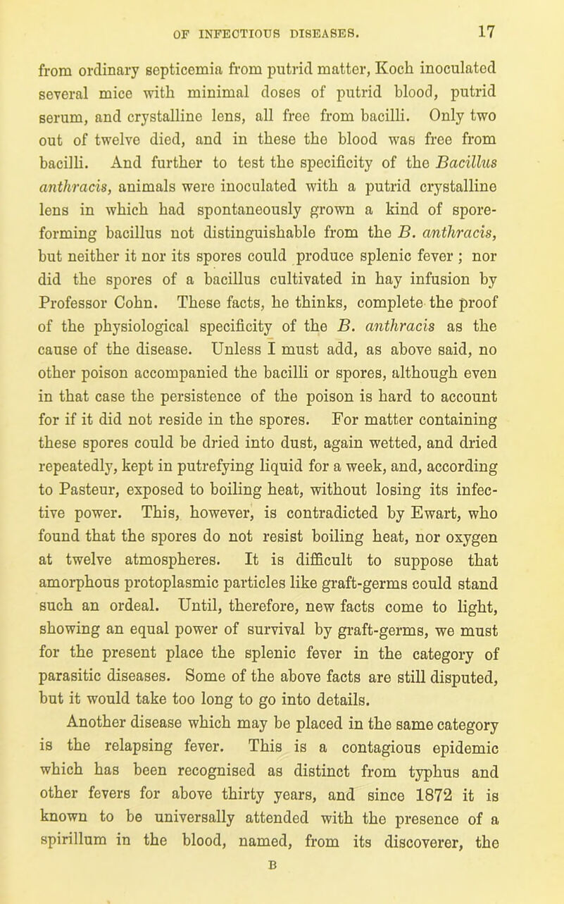 from ordinary septicemia from putrid matter, Koch inoculated several mice with minimal doses of putrid blood, putrid serum, and crystalline lens, all free from bacilli. Only two out of twelve died, and in these the blood was free from bacilli. And further to test the specificity of the Bacillus anthracis, animals were inoculated with a putrid crystalline lens in which had spontaneously grown a kind of spore- forming bacillus not distinguishable from the B. anthracis, but neither it nor its spores could produce splenic fever ; nor did the spores of a bacillus cultivated in hay infusion by Professor Cohn. These facts, he thinks, complete the proof of the physiological specificity of the B. anthracis as the cause of the disease. Unless I must add, as above said, no other poison accompanied the bacilli or spores, although even in that case the persistence of the poison is hard to account for if it did not reside in the spores. For matter containing these spores could be dried into dust, again wetted, and dried repeatedly, kept in putrefying liquid for a week, and, according to Pasteur, exposed to boiling heat, without losing its infec- tive power. This, however, is contradicted by Ewart, who found that the spores do not resist boiling heat, nor oxygen at twelve atmospheres. It is difficult to suppose that amorphous protoplasmic particles like graft-germs could stand such an ordeal. Until, therefore, new facts come to light, showing an equal power of survival by graft-germs, we must for the present place the splenic fever in the category of parasitic diseases. Some of the above facts are still disputed, but it would take too long to go into details. Another disease which may be placed in the same category is the relapsing fever. This is a contagious epidemic which has been recognised as distinct from typhus and other fevers for above thirty years, and since 1872 it is known to be universally attended with the presence of a spirillum in the blood, named, from its discoverer, the B