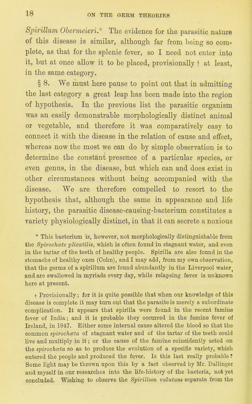 Spirillum Obermeieri.v The evidence for the parasitic nature of this disease is similar, although far from being so com- plete, as that for the splenic fever, so I need not enter into it, hut at once allow it to be placed, provisionally f at least, in the same category. § 8. We must here pause to point out that in admitting the last category a great leap has been made into the region of hypothesis. In the previous list the parasitic organism was an easily demonstrable morphologically distinct animal or vegetable, and therefore it was comparatively easy to connect it with the disease in the relation of cause and effect, whereas now the most we can do by simple observation is to determine the constant presence of a particular species, or even genus, in the disease, but which can and does exist in other circumstances without being accompanied with the disease. We are therefore compelled to resort to the hypothesis that, although the same in appearance and life history, the parasitic disease-causing-bacterium constitutes a variety physiologically distinct, in that it can secrete a noxious * This bacterium is, however, not morphologically distinguishable from the Spirochcete plicatilis, which is often found in stagnant water, and even in the tartar of the teeth of healthy people. Spirilla are also found in the stomachs of healthy oxen (Cohn), and I may add, from my own observation, that the germs of a spirillum are found abundantly in the Liverpool water, and are swallowed in myriads every day, while relapsing fever is unknown here at present. + Provisionally; for it is quite possible that when our knowledge of this disease is complete it may turn out that the parasite is merely a subordinate complication. It appears that spirilla were found in the recent famine fever of India; and it is probable they occurred in the famine fever of Ireland, in 1847. Either some internal cause altered the blood so that the common spirochceta of stagnant water and of the tartar of the teeth could live and multiply in it; or the cause of the famine coincidently acted on the spiroclimta so as to produce the evolution of a specific variety, which entered the people and produced the fever. Is this last really probable ? Some light may be thrown upon this by a fact observed by Mr. Dallinger and myself in our researches into the life-history of the bacteria, not yet concluded. Wishing to observe the Spirillum volutans separate from the