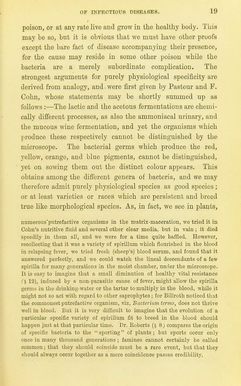 poison, or at any rate live and grow in the healthy body. This may be so, but it is obvious that we must have other proofs except the bare fact of disease accompanying their presence, for the cause may reside in some other poison while the bacteria are a merely subordinate complication. The strongest arguments for purely physiological specificity are derived from analogy, and. were first given by Pasteur and F. Cohn, whose statements may be shortly summed up as follows :—The lactic and the acetous fermentations are chemi- cally different processes, as also the ammoniacal urinary, and the mucous wine fermentation, and yet the organisms which produce these respectively cannot be distinguished by the microscope. The bacterial germs which produce the red, yellow, orange, and blue pigments, cannot be distinguished, yet on sowing them out the distinct colour appears. This obtains among the different genera of bacteria, and we may therefore admit purely physiological species as good species ; or at least varieties or races which are persistent and breed true like morphological species. As, in fact, we see in plants, numerous'putrefactive organisms in the matrix-maceration, we tried it in Cohn’s nutritive fluid and several other clear media, but in vain ; it died speedily in them all, and we were for a time quite baffled. However, recollecting that it was a variety of spirillum which flourished in the blood in relapsing fever, we tried fresh (sheep’s) blood serum, and found that it answered perfectly, and we could watch the lineal descendants of a few spirilla for many generations in the moist chamber, under the microscope. It is easy to imagine that a small diminution of healthy vital resistance (§ 12), induced by a non-parasitic cause of fever, might allow the spirilla germs in the drinking-water or the tartar to multiply in the blood, while it might not so act with regard to other saprophytes; for Billroth noticed that the commonest putrefactive organism, viz, Bacterium termo, does not thrive well in blood. But it is very difficult to imagine that the evolution of a particular specific variety of spirillum fit to breed in the blood should happen just at that particular time. Dr. Boberts (§8; compares the origin of specific bacteria to the “sporting” of plants; but sports occur only once in many thousand generations; famines cannot certainly be called common; that they should coincide must be a rare event, but that they should always occur together as a mere coincidence passes credibility.