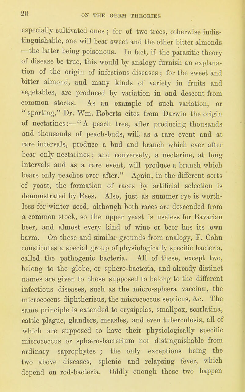 especially cultivated ones ; for of two trees, otherwise indis- tinguishable, one will bear sweet and the other bitter almonds the latter being poisonous. In fact, if the parasitic theory of disease be true, this would by analogy furnish an explana- tion of the origin of infectious diseases ; for the sweet and bitter almond, and many kinds of variety in fruits and vegetables, are produced by variation in and descent from common stocks. As an example of such variation, or “ sporting,” Dr. Wm. Roberts cites from Darwin the origin of nectarines:—“ A peach tree, after producing thousands and thousands of peach-buds, will, as a rare event and at rare intervals, produce a bud and branch which ever after hear only nectarines ; and conversely, a nectarine, at long intervals and as a rare event, will produce a branch which hears only peaches ever after.” Again, in the different sorts of yeast, the formation of races by artificial selection is demonstrated by Rees. Also, just as summer rye is worth- less for winter seed, although both races are descended from a common stock, so the upper yeast is useless for Bavarian beer, and almost every kind of wine or beer has its own barm. On these and similar grounds from analogy, F. Cohn constitutes a special group of physiologically specific bacteria, called the pathogenic bacteria. All of these, except two, belong to the globe, or sphero-bacteria, and already distinct names are given to those supposed to belong to the different infectious diseases, such as the micro-sphsera vaccinse, the micrococcus diphthericus, the micrococcus septicus, &c. The same principle is extended to erysipelas, smallpox, scarlatina, cattle plague, glanders, measles, and even tuberculosis, all of which are supposed to have their physiologically specific micrococcus or sphsero-bacterium not distinguishable from ordinary saprophytes ; the only exceptions being the two above diseases, splenic and relapsing fever, which depend on rod-bacteria. Oddly enough these two happen
