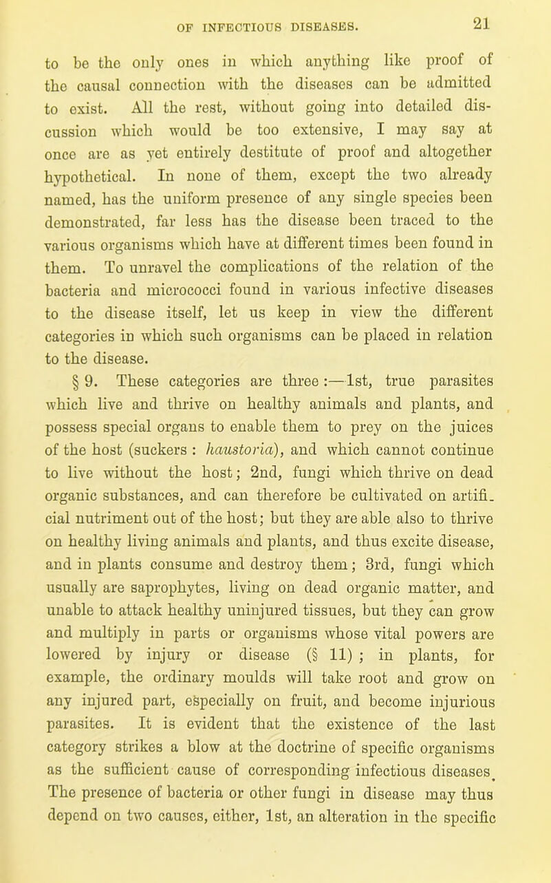 to be the only ones in which anything like proof of the causal connection with the diseases can be admitted to exist. All the rest, without going into detailed dis- cussion which would be too extensive, I may say at once are as yet entirely destitute of proof and altogether hypothetical. In none of them, except the two already named, has the uniform presence of any single species been demonstrated, far less has the disease been traced to the various organisms which have at different times been found in them. To unravel the complications of the relation of the bacteria and micrococci found in various infective diseases to the disease itself, let us keep in view the different categories in which such organisms can be placed in relation to the disease. § 9. These categories are three :—1st, true parasites which live and thrive on healthy animals and plants, and possess special organs to enable them to prey on the juices of the host (suckers : haustoria), and which cannot continue to live without the host; 2nd, fungi which thrive on dead organic substances, and can therefore be cultivated on artifi- cial nutriment out of the host; but they are able also to thrive on healthy living animals and plants, and thus excite disease, and in plants consume and destroy them; 3rd, fungi which usually are saprophytes, living on dead organic matter, and unable to attack healthy uninjured tissues, but they can grow and multiply in parts or organisms whose vital powers are lowered by injury or disease (§ 11) ; in plants, for example, the ordinary moulds will take root and grow on any injured part, especially on fruit, and become injurious parasites. It is evident that the existence of the last category strikes a blow at the doctrine of specific organisms as the sufficient cause of corresponding infectious diseases. The presence of bacteria or other fungi in disease may thus depend on two causes, either, 1st, an alteration in the specific