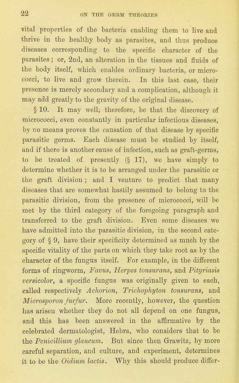 vital properties of the bacteria enabling them to live and thrive in the healthy body as parasites, and thus produce diseases corresponding to the specific character of the parasites; or, 2nd, an alteration in the tissues and fluids of the body itself, which enables ordinary bacteria, or micro- cocci, to live and grow therein. In this last case, their presence is merely secondary and a complication, although it may add greatly to the gravity of the original disease. § 10. It may well, therefore, be that the discovery of micrococci, even constantly in particular infectious diseases, by no means proves the causation of that disease by specific parasitic germs. Each disease must be studied by itself, and if there is another cause of infection, such as graft-germs, to be treated of presently (§17), we have simply to determine whether it is to be arranged under the parasitic or the graft division ; and I venture to predict that many diseases that are somewhat hastily assumed to belong to the parasitic division, from the presence of micrococci, will be met by the third category of the foregoing paragraph and transferred to the graft division. Even some diseases we have admitted into the parasitic division, in the second cate- gory of § 9, have their specificity determined as much by the specific vitality of the parts on which they take root as by the character of the fungus itself. For example, in the different forms of ringworm, Favus, Herpes tonsurans, and Pityriasis versicolor, a specific fungus was originally given to each, called respectively Acliorion, Trichophyton tonsurans, and Microsporon furfur. More recently, however, the question has arisen whether they do not all depend on one fungus, and this has been answered in the affirmative by the celebrated dermatologist, Hebra, who considers that to be the Penicillium glaucum. But since then Grawitz, by more careful separation, and culture, and experiment, determines it to be the Oiclium lactis. Why this should produce differ-
