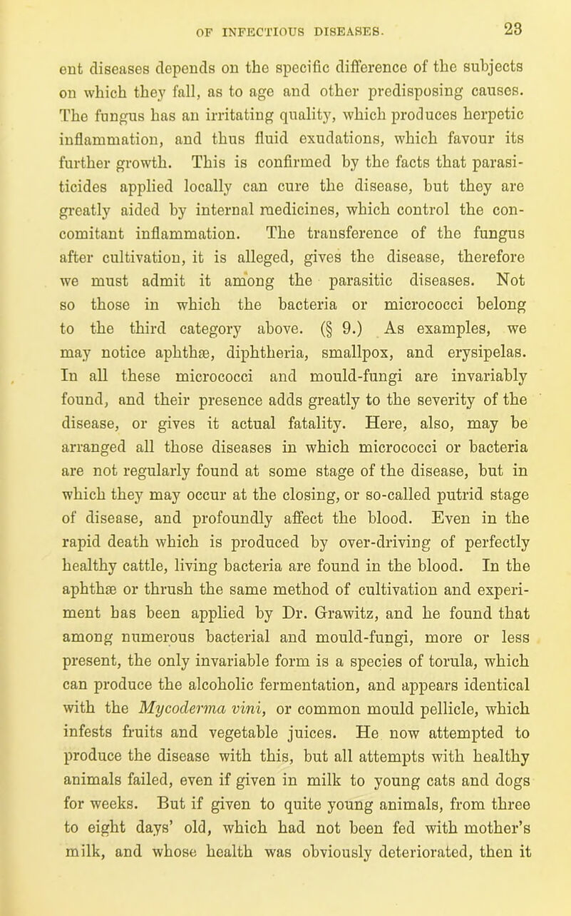 ent diseases depends on the specific difference of the subjects on which they fall, as to age and other predisposing causes. The fungus has an irritating quality, which produces herpetic inflammation, and thus fluid exudations, which favour its further growth. This is confirmed by the facts that parasi- ticides applied locally can cure the disease, hut they are greatly aided by internal medicines, which control the con- comitant inflammation. The transference of the fungus after cultivation, it is alleged, gives the disease, therefore we must admit it among the parasitic diseases. Not so those in which the bacteria or micrococci belong to the third category above. (§ 9.) As examples, we may notice aphthae, diphtheria, smallpox, and erysipelas. In all these micrococci and mould-fungi are invariably found, and their presence adds greatly to the severity of the disease, or gives it actual fatality. Here, also, may be arranged all those diseases in which micrococci or bacteria are not regularly found at some stage of the disease, but in which they may occur at the closing, or so-called putrid stage of disease, and profoundly affect the blood. Even in the rapid death which is produced by over-driving of perfectly healthy cattle, living bacteria are found in the blood. In the aphthae or thrush the same method of cultivation and experi- ment has been applied by Dr. Grawitz, and he found that among numerous bacterial and mould-fungi, more or less present, the only invariable form is a species of torula, which can produce the alcoholic fermentation, and appears identical with the Mycoderma vini, or common mould pellicle, which infests fruits and vegetable juices. He now attempted to produce the disease with this, but all attempts with healthy animals failed, even if given in milk to young cats and dogs for weeks. But if given to quite young animals, from three to eight days’ old, which had not been fed with mother’s milk, and whose health was obviously deteriorated, then it