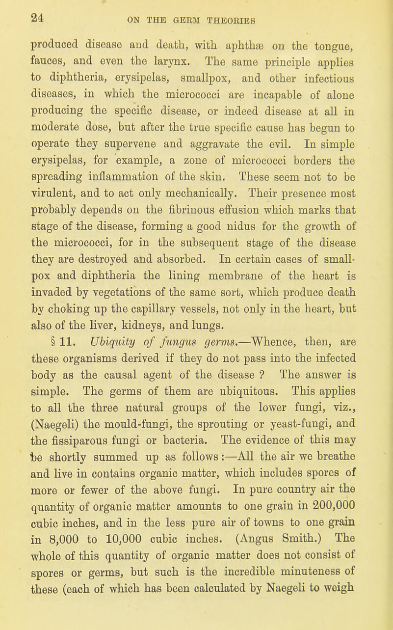 produced disease and death, with aphthae on the tongue, fauces, and even the larynx. The same principle applies to diphtheria, erysipelas, smallpox, and other infectious diseases, in which the micrococci are incapable of alone producing the specific disease, or indeed disease at all in moderate dose, but after the true specific cause has begun to operate they supervene and aggravate the evil. In simple erysipelas, for example, a zone of micrococci borders the spreading inflammation of the skin. These seem not to be virulent, and to act only mechanically. Their presence most probably depends on the fibrinous effusion which marks that stage of the disease, forming a good nidus for the growth of the micrococci, for in the subsequent stage of the disease they are destroyed and absorbed. In certain cases of small- pox and diphtheria the lining membrane of the heart is invaded by vegetations of the same sort, which produce death by choking up the capillary vessels, not only in the heart, but also of the liver, kidneys, and lungs. § 11. Ubiquity of fungus germs.—Whence, then, are these organisms derived if they do not pass into the infected body as the causal agent of the disease ? The answer is simple. The germs of them are ubiquitous. This applies to all the three natural groups of the lower fungi, viz., (Naegeli) the mould-fungi, the sprouting or yeast-fungi, and the fissiparous fungi or bacteria. The evidence of this may be shortly summed up as follows:—All the air we breathe and live in contains organic matter, which includes spores of more or fewer of the above fungi. In pure country air the quantity of organic matter amounts to one grain in 200,000 cubic inches, and in the less pure air of towns to one grain in 8,000 to 10,000 cubic inches. (Angus Smith.) The whole of this quantity of organic matter does not consist of spores or germs, but such is the incredible minuteness of these (each of which has been calculated by Naegeli to weigh