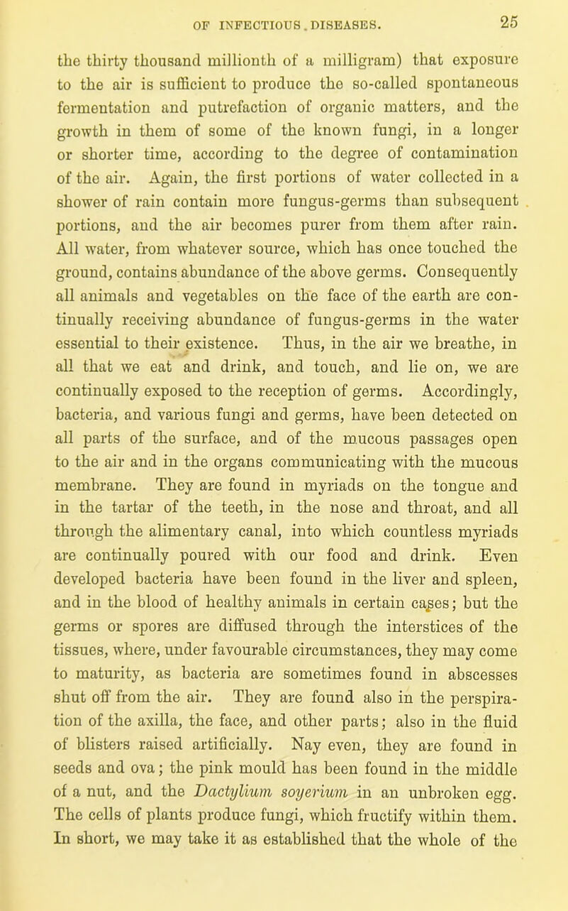the thirty thousand millionth of a milligram) that exposure to the air is sufficient to produce the so-called spontaneous fermentation and putrefaction of organic matters, and the growth in them of some of the known fungi, in a longer or shorter time, according to the degree of contamination of the air. Again, the first portions of water collected in a shower of rain contain more fungus-germs than subsequent portions, and the air becomes purer from them after rain. All water, from whatever source, which has once touched the ground, contains abundance of the above germs. Consequently all animals and vegetables on the face of the earth are con- tinually receiving abundance of fungus-germs in the water essential to their existence. Thus, in the air we breathe, in all that we eat and drink, and touch, and lie on, we are continually exposed to the reception of germs. Accordingly, bacteria, and various fungi and germs, have been detected on all parts of the surface, and of the mucous passages open to the air and in the organs communicating with the mucous membrane. They are found in myriads on the tongue and in the tartar of the teeth, in the nose and throat, and all through the alimentary canal, into which countless myriads are continually poured with our food and drink. Even developed bacteria have been found in the liver and spleen, and in the blood of healthy animals in certain ca^es; but the germs or spores are diffused through the interstices of the tissues, where, under favourable circumstances, they may come to maturity, as bacteria are sometimes found in abscesses shut off from the air. They are found also in the perspira- tion of the axilla, the face, and other parts; also in the fluid of blisters raised artificially. Nay even, they are found in seeds and ova; the pink mould has been found in the middle of a nut, and the Dactylium soyerium in an unbroken egg. The cells of plants produce fungi, which fructify within them. In short, we may take it as established that the whole of the