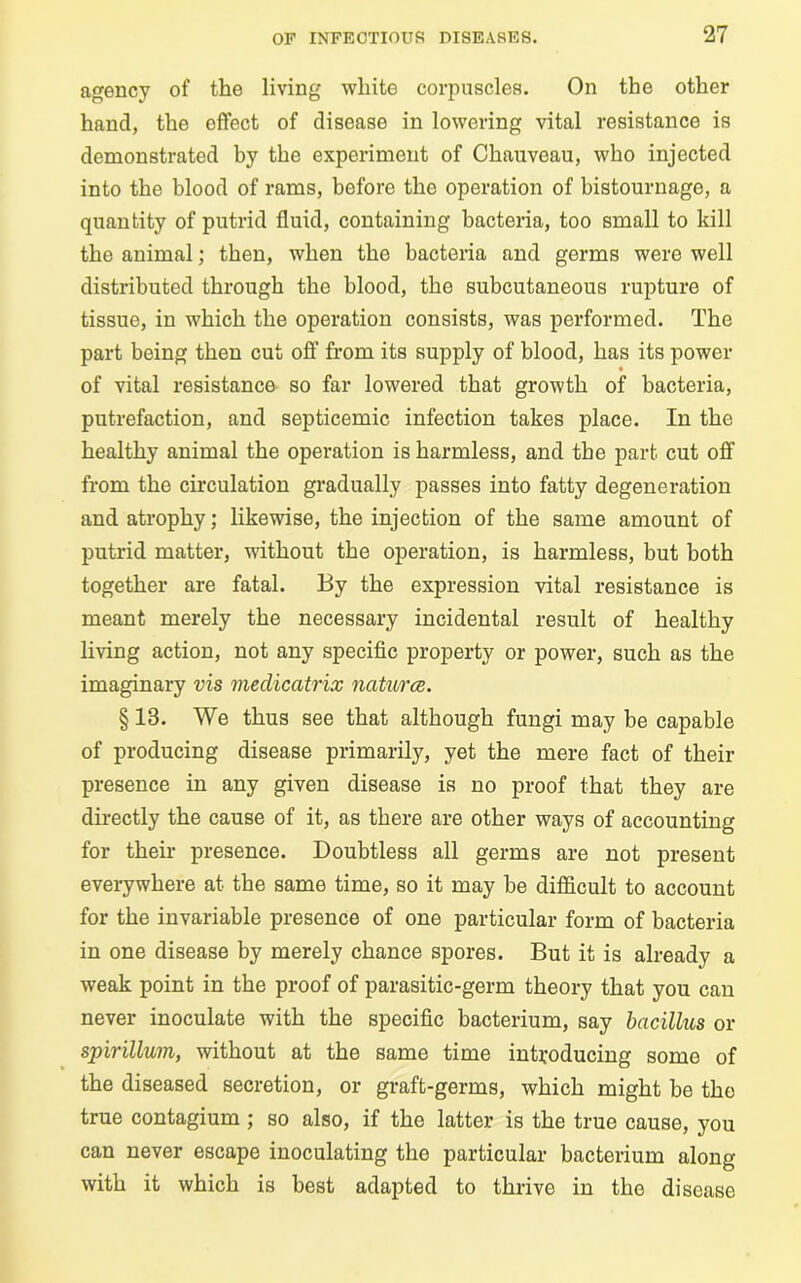 agency of the living white corpuscles. On the other hand, the effect of disease in lowering vital resistance is demonstrated by the experiment of Chauveau, who injected into the blood of rams, before the operation of bistournage, a quantity of putrid fluid, containing bacteria, too small to kill the animal; then, when the bacteria and germs were well distributed through the blood, the subcutaneous rupture of tissue, in which the operation consists, was performed. The part being then cut off from its supply of blood, has its power of vital resistance so far lowered that growth of bacteria, putrefaction, and septicemic infection takes place. In the healthy animal the operation is harmless, and the part cut off from the circulation gradually passes into fatty degeneration and atrophy; likewise, the injection of the same amount of putrid matter, without the operation, is harmless, but both together are fatal. By the expression vital resistance is meant merely the necessary incidental result of healthy living action, not any specific property or power, such as the imaginary vis medicatrix natures. § 13. We thus see that although fungi may be capable of producing disease primarily, yet the mere fact of their presence in any given disease is no proof that they are directly the cause of it, as there are other ways of accounting for their presence. Doubtless all germs are not present everywhere at the same time, so it may be difficult to account for the invariable presence of one particular form of bacteria in one disease by merely chance spores. But it is already a weak point in the proof of parasitic-germ theory that you can never inoculate with the specific bacterium, say bacillus or spirillum, without at the same time introducing some of the diseased secretion, or graft-germs, which might be the true contagium ; so also, if the latter is the true cause, you can never escape inoculating the particular bacterium along with it which is best adapted to thrive in the disease
