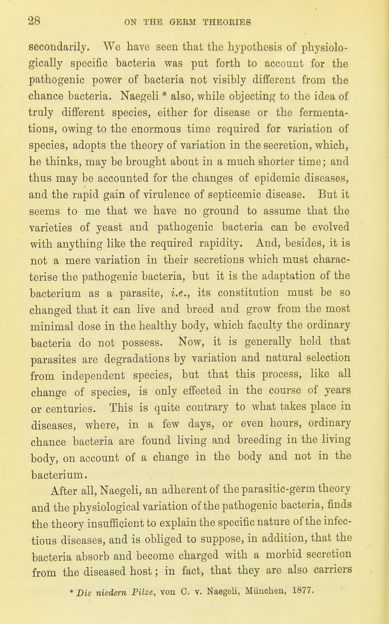 secondarily. We have seen that the hypothesis of physiolo- gically specific bacteria was put forth to account for the pathogenic power of bacteria not visibly different from the chance bacteria. Naegeli * also, while objecting to the idea of truly different species, either for disease or the fermenta- tions, owing to the enormous time required for variation of species, adopts the theory of variation in the secretion, which, he thinks, may be brought about in a much shorter time; and thus may be accounted for the changes of epidemic diseases, and the rapid gain of virulence of septicemic disease. But it seems to me that we have no ground to assume that the varieties of yeast and pathogenic bacteria can be evolved with anything like the required rapidity. And, besides, it is not a mere variation in their secretions which must charac- terise the pathogenic bacteria, but it is the adaptation of the bacterium as a parasite, i.e., its constitution must be so changed that it can live and breed and grow from the most minimal dose in the healthy body, which faculty the ordinary bacteria do not possess. Now, it is generally held that parasites are degradations by variation and natural selection from independent species, but that this process, like all change of species, is only effected in the course of years or centuries. This is quite contrary to what takes place in diseases, where, in a few days, or even hours, ordinary chance bacteria are found living and breeding in the living body, on account of a change in the body and not in the bacterium. After all, Naegeli, an adherent of the parasitic-germ theory and the physiological variation of the pathogenic bacteria, finds the theory insufficient to explain the specific nature of the infec- tious diseases, and is obliged to suppose, in addition, that the bacteria absorb and become charged with a morbid secretion from the diseased host; in fact, that they are also carriers * Die nicdern Pilze, von C. v. Naegeli, Miinchen, 1877.