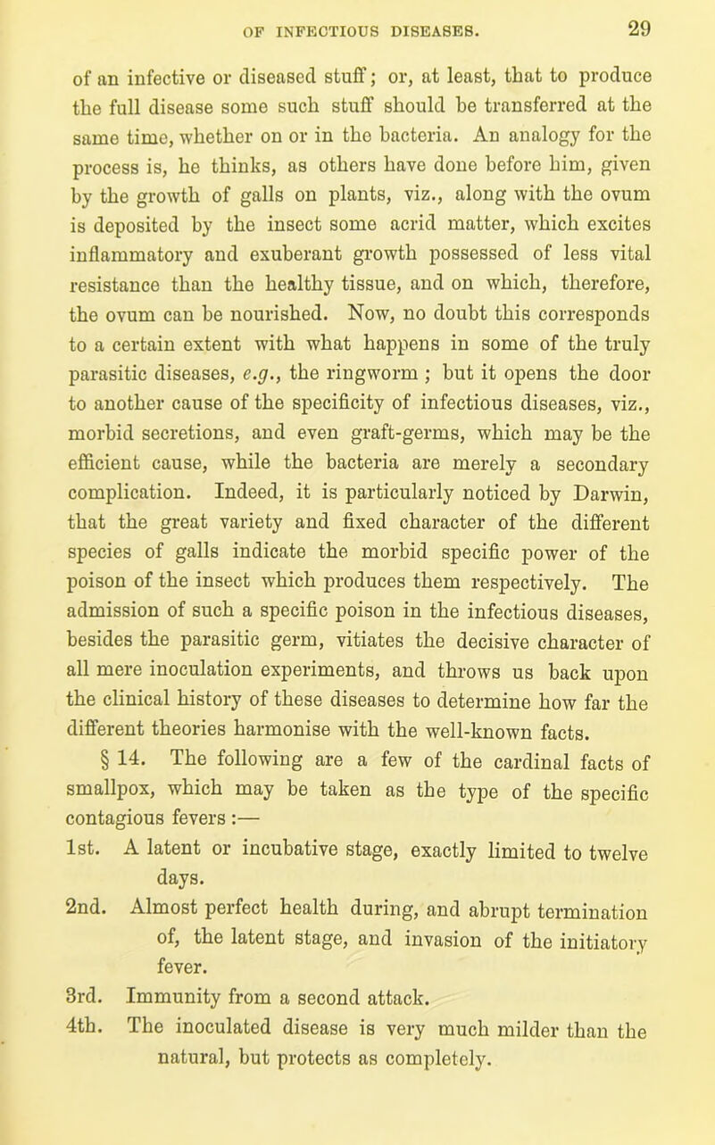 of an infective or diseased stuff; or, at least, that to produce the full disease some such stuff should he transferred at the same time, whether on or in tho bacteria. An analogy for the process is, he thinks, as others have done before him, given by the growth of galls on plants, viz., along with the ovum is deposited by the insect some acrid matter, which excites inflammatory and exuberant growth possessed of less vital resistance than the healthy tissue, and on which, therefore, the ovum can he nourished. Now, no doubt this corresponds to a certain extent with what happens in some of the truly parasitic diseases, c.g., the ringworm ; but it opens the door to another cause of the specificity of infectious diseases, viz., morbid secretions, and even graft-germs, which may be the efficient cause, while the bacteria are merely a secondary complication. Indeed, it is particularly noticed by Darwin, that the great variety and fixed character of the different species of galls indicate the morbid specific power of the poison of the insect which produces them respectively. The admission of such a specific poison in the infectious diseases, besides the parasitic germ, vitiates the decisive character of all mere inoculation experiments, and throws us back upon the clinical history of these diseases to determine how far the different theories harmonise with the well-known facts. § 14. The following are a few of the cardinal facts of smallpox, which may be taken as the type of the specific contagious fevers:— 1st. A latent or incubative stage, exactly limited to twelve days. 2nd. Almost perfect health during, and abrupt termination of, the latent stage, and invasion of the initiatory fever. 3rd. Immunity from a second attack. 4th. The inoculated disease is very much milder than the natural, but protects as completely.