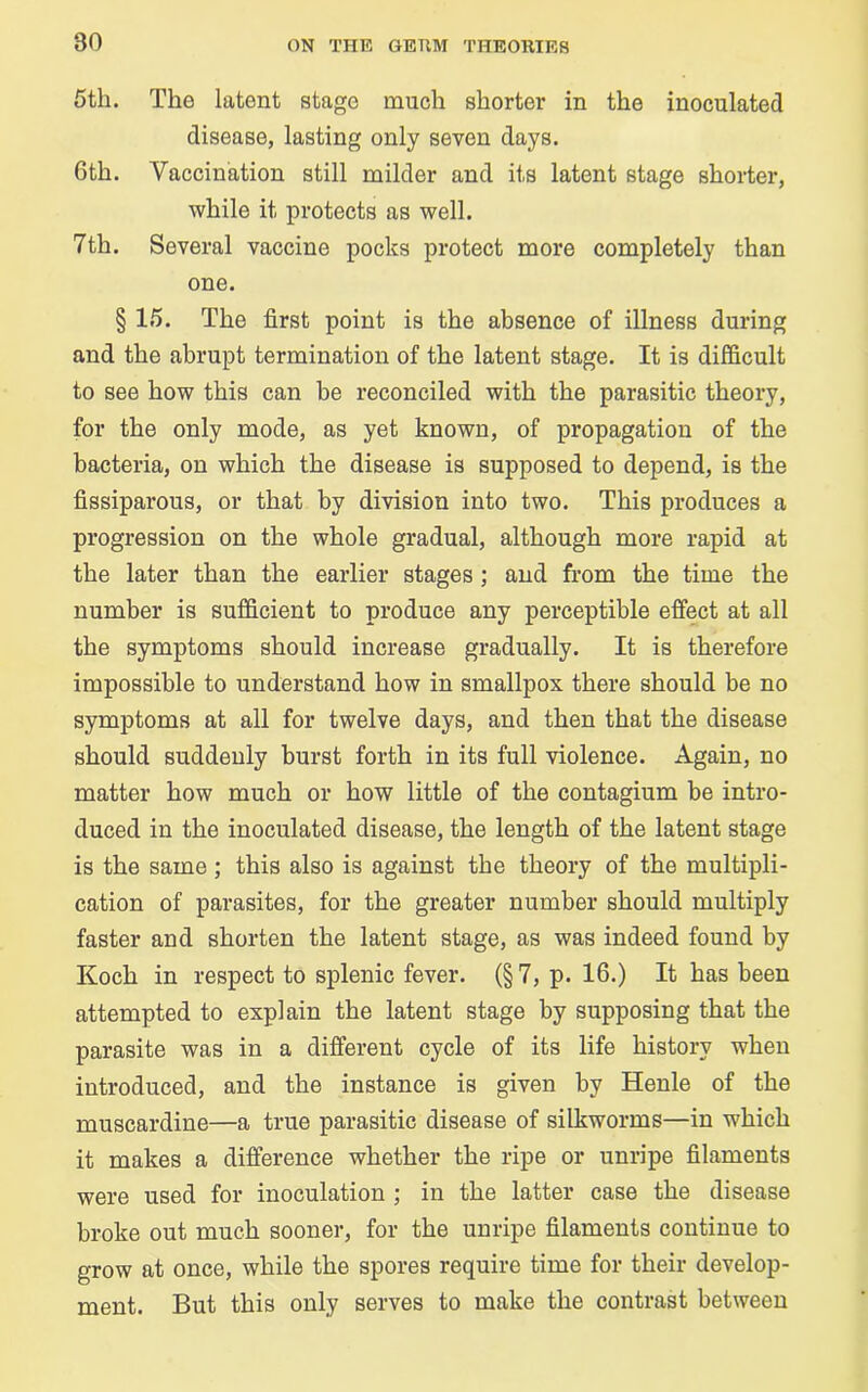 5th. The latent stage much shorter in the inoculated disease, lasting only seven days. Gth. Vaccination still milder and its latent stage shorter, while it protects as well. 7th. Several vaccine pocks protect more completely than one. § 15. The first point is the absence of illness during and the abrupt termination of the latent stage. It is difficult to see how this can he reconciled with the parasitic theory, for the only mode, as yet known, of propagation of the bacteria, on which the disease is supposed to depend, is the fissiparous, or that by division into two. This produces a progression on the whole gradual, although more rapid at the later than the earlier stages ; and from the time the number is sufficient to produce any perceptible effect at all the symptoms should increase gradually. It is therefore impossible to understand how in smallpox there should be no symptoms at all for twelve days, and then that the disease should suddenly burst forth in its full violence. Again, no matter how much or how little of the contagium be intro- duced in the inoculated disease, the length of the latent stage is the same ; this also is against the theory of the multipli- cation of parasites, for the greater number should multiply faster and shorten the latent stage, as was indeed found by Koch in respect to splenic fever. (§ 7, p. 16.) It has been attempted to explain the latent stage by supposing that the parasite was in a different cycle of its life history when introduced, and the instance is given by Henle of the muscardine—a true parasitic disease of silkworms—in which it makes a difference whether the ripe or unripe filaments were used for inoculation ; in the latter case the disease broke out much sooner, for the unripe filaments continue to grow at once, while the spores require time for their develop- ment. But this only serves to make the contrast between