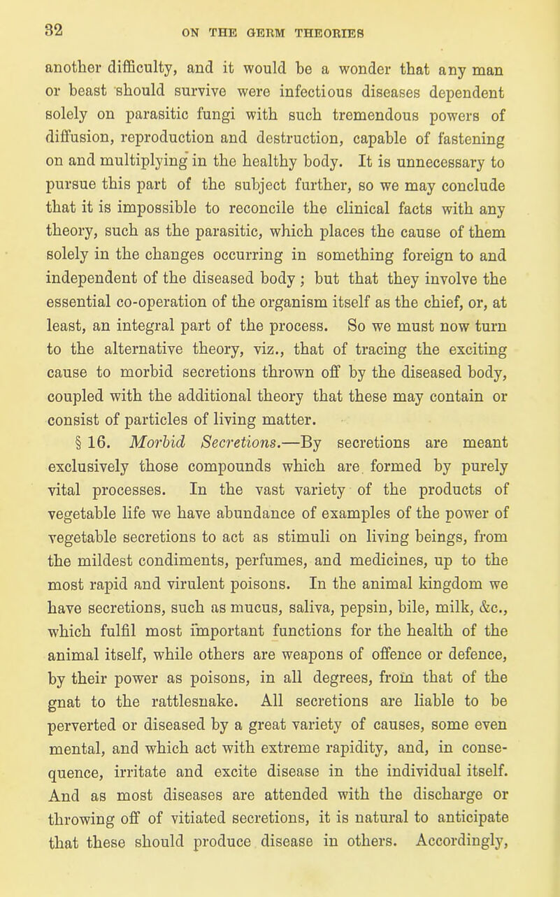 another difficulty, and it would be a wonder that any man or beast should survive were infectious diseases dependent solely on parasitic fungi with such tremendous powers of diffusion, reproduction and destruction, capable of fastening on and multiplying’ in the healthy body. It is unnecessary to pursue this part of the subject further, so we may conclude that it is impossible to reconcile the clinical facts with any theory, such as the parasitic, which places the cause of them solely in the changes occurring in something foreign to and independent of the diseased body ; hut that they involve the essential co-operation of the organism itself as the chief, or, at least, an integral part of the process. So we must now turn to the alternative theory, viz., that of tracing the exciting cause to morbid secretions thrown off by the diseased body, coupled with the additional theory that these may contain or consist of particles of living matter. § 16. Morbid Secretions.—By secretions are meant exclusively those compounds which are formed by purely vital processes. In the vast variety of the products of vegetable life we have abundance of examples of the power of vegetable secretions to act as stimuli on living beings, from the mildest condiments, perfumes, and medicines, up to the most rapid and virulent poisons. In the animal kingdom we have secretions, such as mucus, saliva, pepsin, bile, milk, &c., which fulfil most important functions for the health of the animal itself, while others are weapons of offence or defence, by their power as poisons, in all degrees, from that of the gnat to the rattlesnake. All secretions are liable to he perverted or diseased by a great variety of causes, some even mental, and which act with extreme rapidity, and, in conse- quence, irritate and excite disease in the individual itself. And as most diseases are attended with the discharge or throwing off of vitiated secretions, it is natural to anticipate that these should produce disease in others. Accordingly,