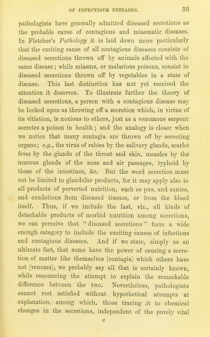 pathologists have generally admitted diseased secretions as the probable cause of contagious and miasmatic diseases. In Fletcher’s Pathology it is laid down more particularly that the exciting cause of all contagious diseases consists of diseased secretions thrown off by animals affected with the same disease; while miasms, or malarious poisons, consist in diseased secretions thrown off by vegetables in a state of disease. This last distinction has not yet received the attention it deserves. To illustrate further the theory of diseased secretions, a person with a contagious disease may be looked upon as throwing off a secretion which, in virtue of its vitiation, is noxious to others, just as a venomous serpent secretes a poison in health ; and the analogy is closer when we notice that many contagia are thrown off by secreting organs; e.g., the virus of rabies by the salivary glands, scarlet fever by the glands of the throat and skin, measles by the mucous glands of the nose and air passages, typhoid by those of the intestines, &c. But the word secretion must not be limited to glandular products, for it may apply also to all products of perverted nutrition, such as pus, and sanies, and exudations from diseased tissues, or from the blood itself. Thus, if we include the last, viz., all kinds of detachable products of morbid nutrition among secretions, we can perceive that “ diseased secretions ” form a wide enough category to include the exciting causes of infectious and contagious diseases. And if we state, simply as an ultimate fact, that some have the power of causing a secre- tion of matter like themselves [contagia] which others have not [venoms], we probably say all that is certainly known, while renouncing the attempt to explain the remarkable difference between the two. Nevertheless, pathologists cannot rest satisfied without hypothetical attempts at explanation, among which, those tracing .it to chemical changes in the secretions, independent of the purely vital c