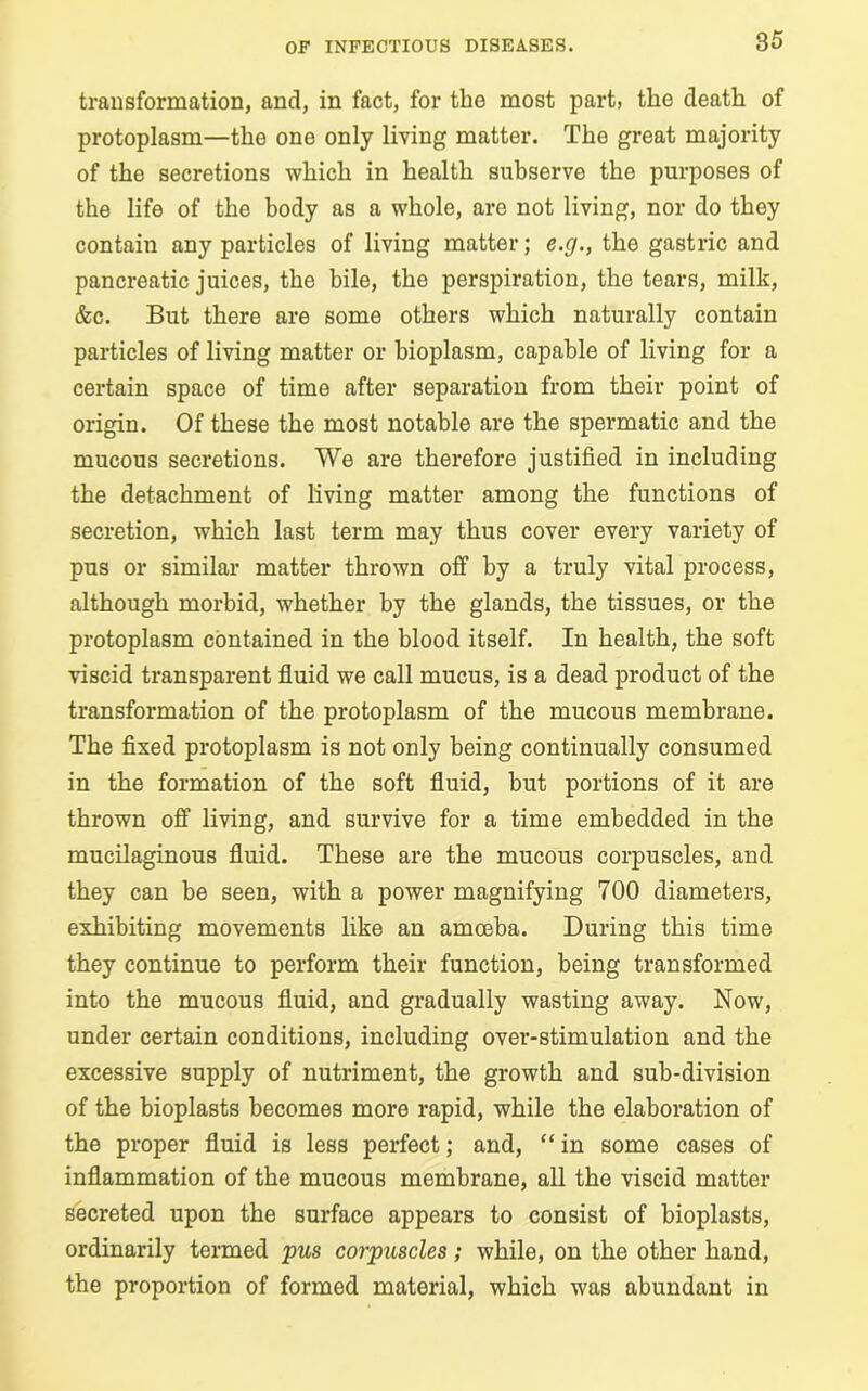 transformation, and, in fact, for the most part, the death of protoplasm—the one only living matter. The great majority of the secretions which in health subserve the purposes of the life of the body as a whole, are not living, nor do they contain any particles of living matter; c.g., the gastric and pancreatic juices, the bile, the perspiration, the tears, milk, &c. But there are some others which naturally contain particles of living matter or bioplasm, capable of living for a certain space of time after separation from their point of origin. Of these the most notable are the spermatic and the mucous secretions. We are therefore justified in including the detachment of living matter among the functions of secretion, which last term may thus cover every variety of pus or similar matter thrown off by a truly vital process, although morbid, whether by the glands, the tissues, or the protoplasm contained in the blood itself. In health, the soft viscid transparent fluid we call mucus, is a dead product of the transformation of the protoplasm of the mucous membrane. The fixed protoplasm is not only being continually consumed in the formation of the soft fluid, but portions of it are thrown off living, and survive for a time embedded in the mucilaginous fluid. These are the mucous corpuscles, and they can be seen, with a power magnifying 700 diameters, exhibiting movements like an amoeba. During this time they continue to perform their function, being transformed into the mucous fluid, and gradually wasting away. Now, under certain conditions, including over-stimulation and the excessive supply of nutriment, the growth and sub-division of the bioplasts becomes more rapid, while the elaboration of the proper fluid is less perfect; and, “ in some cases of inflammation of the mucous membrane, all the viscid matter secreted upon the surface appears to consist of bioplasts, ordinarily termed pus corpuscles; while, on the other hand, the proportion of formed material, which was abundant in