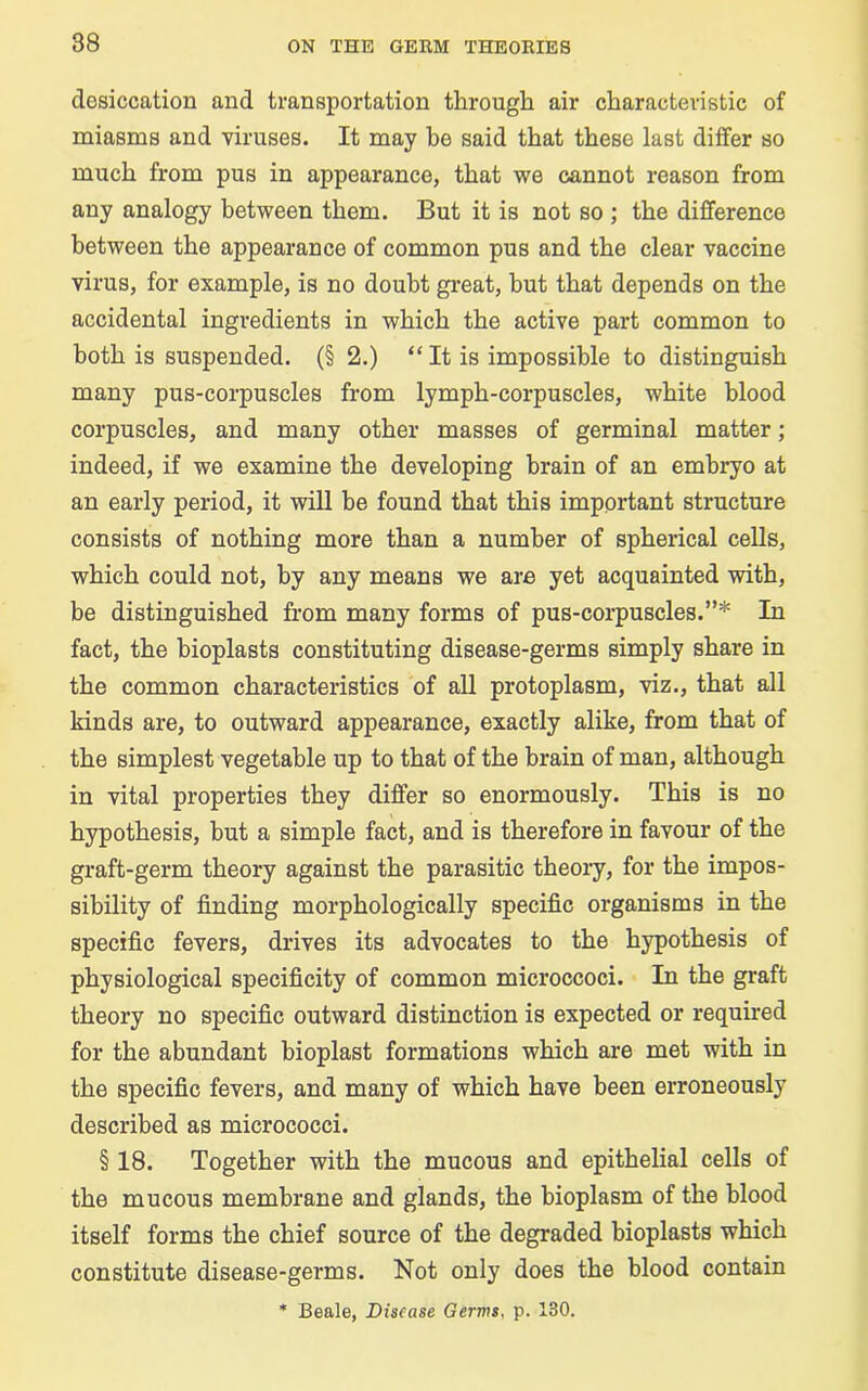 desiccation and transportation through air characteristic of miasms and viruses. It may be said that these last differ so much from pus in appearance, that we cannot reason from any analogy between them. But it is not so ; the difference between the appearance of common pus and the clear vaccine virus, for example, is no doubt great, but that depends on the accidental ingredients in which the active part common to both is suspended. (§ 2.) “ It is impossible to distinguish many pus-corpuscles from lymph-corpuscles, white blood corpuscles, and many other masses of germinal matter; indeed, if we examine the developing brain of an embryo at an early period, it will be found that this important structure consists of nothing more than a number of spherical cells, which could not, by any means we are yet acquainted with, be distinguished from many forms of pus-corpuscles.”* In fact, the bioplasts constituting disease-germs simply share in the common characteristics of all protoplasm, viz., that all kinds are, to outward appearance, exactly alike, from that of the simplest vegetable up to that of the brain of man, although in vital properties they differ so enormously. This is no hypothesis, but a simple fact, and is therefore in favour of the graft-germ theory against the parasitic theory, for the impos- sibility of finding morphologically specific organisms in the specific fevers, drives its advocates to the hypothesis of physiological specificity of common microccoci. In the graft theory no specific outward distinction is expected or required for the abundant bioplast formations which are met with in the specific fevers, and many of which have been erroneously described as micrococci. § 18. Together with the mucous and epithelial cells of the mucous membrane and glands, the bioplasm of the blood itself forms the chief source of the degraded bioplasts which constitute disease-germs. Not only does the blood contain