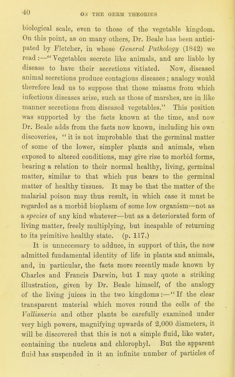 Ox\ THE GERM THEORIES biological scale, even to those of the vegetable kingdom. On this point, as on many others, Dr. Beale has been antici- pated by Fletcher, in whose General Pathology (1842) we read :—“ Vegetables secrete like animals, and are liable by disease to have their secretions vitiated. Now, diseased animal secretions produce contagious diseases ; analogy would therefore lead us to suppose that those miasms from which infectious diseases arise, such as those of marshes, are in like manner secretions from diseased vegetables.” This position was supported by the facts known at the time, and now Dr. Beale adds from the facts now known, including his own discoveries, “ it is not improbable that the germinal matter of some of the lower, simpler plants and animals, when exposed to altered conditions, may give rise to morbid forms, bearing a relation to their normal healthy, living, germinal matter, similar to that which pus bears to the germinal matter of healthy tissues. It may be that the matter of the malarial poison may thus result, in which case it must be regarded as a morbid bioplasm of some low organism—not as a species of any kind whatever—but as a deteriorated form of living matter, freely multiplying, but incapable of returning to its primitive healthy state, (p. 117.) It is unnecessary to adduce, in support of this, the now admitted fundamental identity of life in plants and animals, and, in particular, the facts more recently made known by Charles and Francis Darwin-, but I may quote a striking illustration, given by Dr. Beale himself, of the analogy of the living juices in the two kingdoms:—“If the clear transparent material which moves round the cells of the Vallisneria and other plants be carefully examined under very high powers, magnifying upwards of 2,000 diameters, it will be discovered that this is not a simple fluid, like water, containing the nucleus and chlorophyl. But the apparent fluid has suspended in it an infinite number of particles of