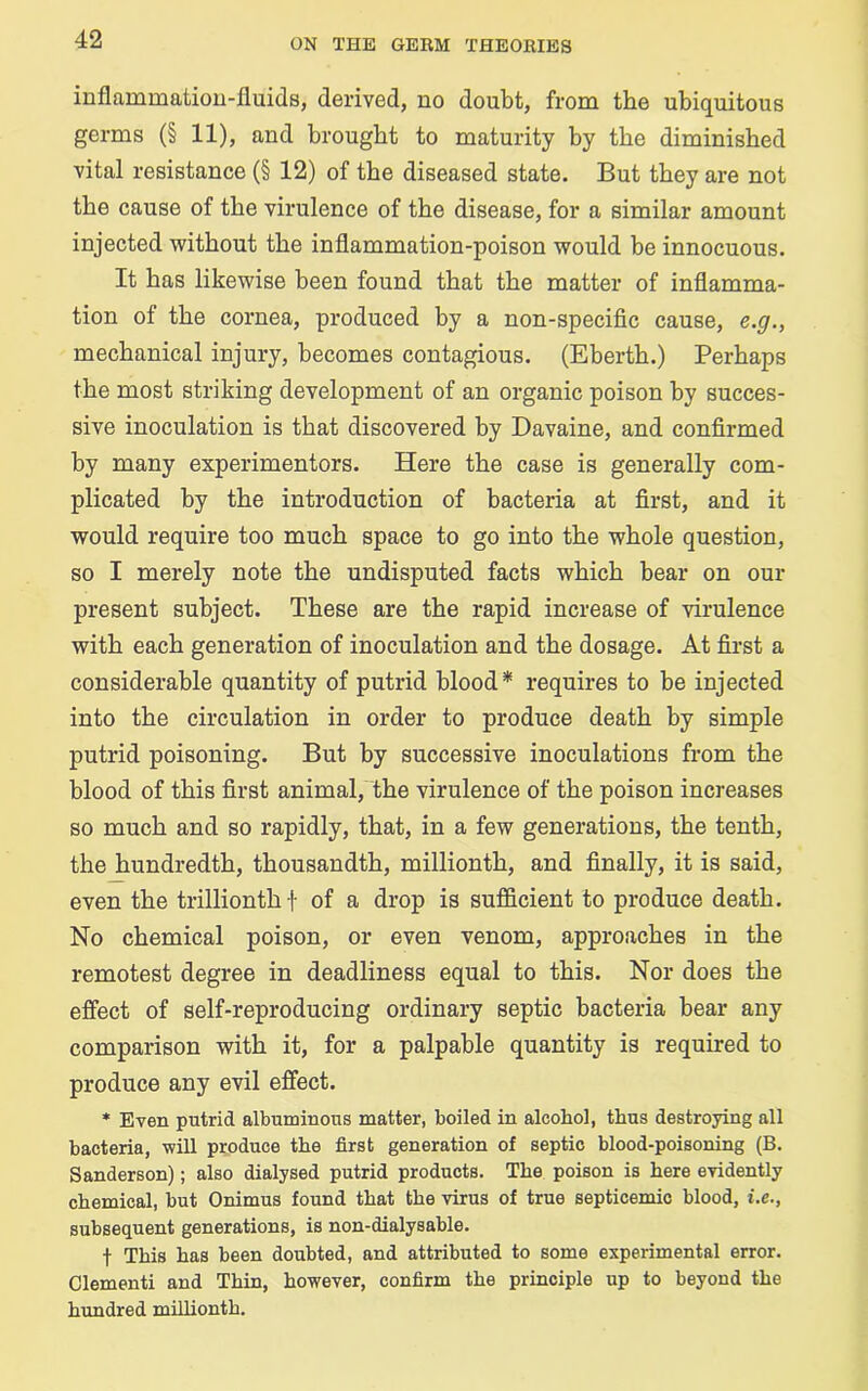 inflammation-fluids, derived, no doubt, from the ubiquitous germs (§ 11), and brought to maturity by the diminished vital resistance (§ 12) of the diseased state. But they are not the cause of the virulence of the disease, for a similar amount injected without the inflammation-poison would be innocuous. It has likewise been found that the matter of inflamma- tion of the cornea, produced by a non-specific cause, e.g., mechanical injury, becomes contagious. (Eberth.) Perhaps the most striking development of an organic poison by succes- sive inoculation is that discovered by Davaine, and confirmed by many experimentors. Here the case is generally com- plicated by the introduction of bacteria at first, and it would require too much space to go into the whole question, so I merely note the undisputed facts which bear on our present subject. These are the rapid increase of virulence with each generation of inoculation and the dosage. At first a considerable quantity of putrid blood* requires to be injected into the circulation in order to produce death by simple putrid poisoning. But by successive inoculations from the blood of this first animal, the virulence of the poison increases so much and so rapidly, that, in a few generations, the tenth, the hundredth, thousandth, millionth, and finally, it is said, even the trillionthf of a drop is sufficient to produce death. No chemical poison, or even venom, approaches in the remotest degree in deadliness equal to this. Nor does the effect of self-reproducing ordinary septic bacteria bear any comparison with it, for a palpable quantity is required to produce any evil effect. * Even putrid albuminous matter, boiled in alcohol, thus destroying all bacteria, will produce the first generation of septic blood-poisoning (B. Sanderson); also dialysed putrid products. The poison is here evidently chemical, but Onimus found that the virus of true septicemic blood, i.e., subsequent generations, is non-dialysable. f This has been doubted, and attributed to some experimental error, dementi and Thin, however, confirm the principle up to beyond the hundred millionth.