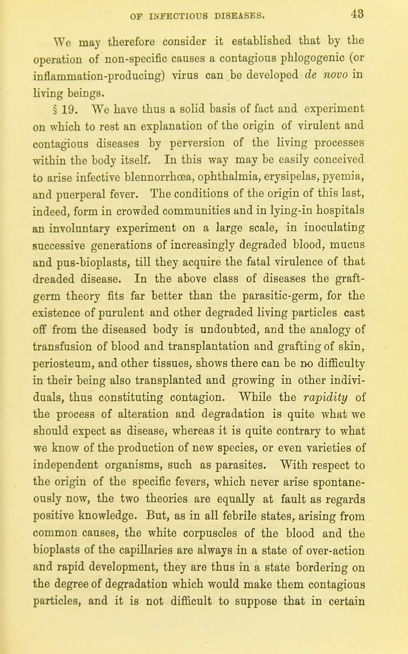 We may therefore consider it established that by the operation of non-specific causes a contagious phlogogenic (or inflammation-producing) virus can be developed cle novo in living beings. § 19. We have thus a solid basis of fact and experiment on which to rest an explanation of the origin of virulent and contagious diseases by perversion of the living processes within the body itself. In this way may be easily conceived to arise infective blennorrhcea, ophthalmia, erysipelas, pyemia, and puerperal fever. The conditions of the origin of this last, indeed, form in crowded communities and in lying-in hospitals an involuntary experiment on a large scale, in inoculating successive generations of increasingly degraded blood, mucus and pus-bioplasts, till they acquire the fatal virulence of that dreaded disease. In the above class of diseases the graft- germ theory fits far better than the parasitic-germ, for the existence of purulent and other degraded living particles cast off from the diseased body is undoubted, and the analogy of transfusion of blood and transplantation and grafting of skin, periosteum, and other tissues, shows there can be no difficulty in their being also transplanted and growing in other indivi- duals, thus constituting contagion. While the rapidity of the process of alteration and degradation is quite what we should expect as disease, whereas it is quite contrary to what we know of the production of new species, or even varieties of independent organisms, such as parasites. With respect to the origin of the specific fevers, which never arise spontane- ously now, the two theories are equally at fault as regards positive knowledge. But, as in all febrile states, arising from common causes, the white corpuscles of the blood and the bioplasts of the capillaries are always in a state of over-action and rapid development, they are thus in a state bordering on the degree of degradation which would make them contagious particles, and it is not difficult to suppose that in certain