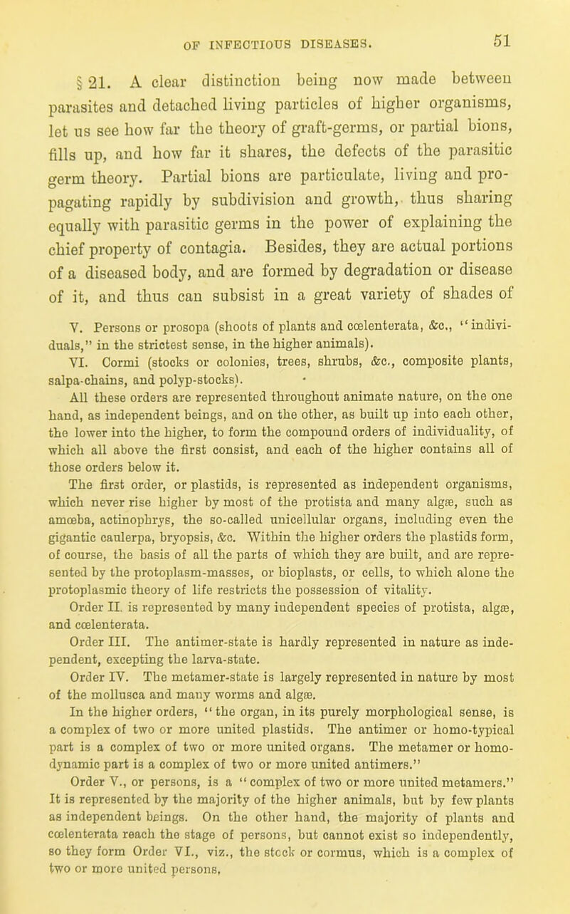 § 21. A clear distinction being now made between parasites and detached living particles of higher organisms, let us see how far the theory of graft-germs, or partial bions, fills up, and how far it shares, the defects of the parasitic germ theory. Partial bions are particulate, living and pro- pagating rapidly by subdivision and growth, thus sharing equally with parasitic germs in the power of explaining the chief property of contagia. Besides, they are actual portions of a diseased body, and are formed by degradation or disease of it, and thus can subsist in a great variety of shades of Y. Persons or prosopa (shoots of plants and coelenterata, &c., “indivi- duals,” in the strictest sense, in the higher animals). VI. Cormi (stocks or colonies, trees, shrubs, &c., composite plants, salpa-chains, and polyp-stocks). All these orders are represented throughout animate nature, on the one hand, as independent beings, and on the other, as built up into each other, the lower into the higher, to form the compound orders of individuality, of which all above the first consist, and each of the higher contains all of those orders below it. The first order, or plastids, is represented as independent organisms, which never rise higher by most of the protista and many alga:, such as amoeba, actinophrys, the so-called unicellular organs, including even the gigantic caulerpa, bryopsis, &c. Within the higher orders the plastids form, of course, the basis of all the parts of which they are built, and are repre- sented by the protoplasm-masses, or bioplasts, or cells, to which alone the protoplasmic theory of life restricts the possession of vitality. Order II. is represented by many independent species of protista, algae, and coelenterata. Order III. The antimer-state is hardly represented in nature as inde- pendent, excepting the larva-state. Order IV. The metamer-state is largely represented in nature by most of the mollusca and many worms and algae. In the higher orders, “ the organ, in its purely morphological sense, is a complex of two or more united plastids. The antimer or homo-typical part is a complex of two or more united organs. The metamer or homo- dynamic part is a complex of two or more united antimers.” Order V., or persons, is a “ complex of two or more united metamers.” It is represented by the majority of the higher animals, but by few plants as independent beings. On the other hand, the majority of plants and coelenterata reach the stage of persons, but cannot exist so independently, so they form Order VI., viz., the stock or cormus, which is a complex of two or more united persons,