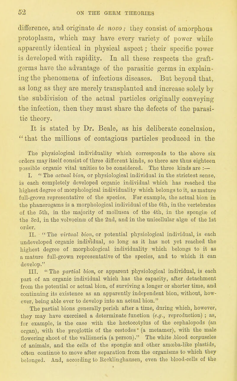 difference, and originate cle novo; they consist of amorphous protoplasm, which may have every variety of power while apparently identical in physical aspect; their specific power is developed with rapidity. In all these respects the graft- germs have the advantage of the parasitic germs in explain- ing the phenomena of infectious diseases. But beyond that, as long as they are merely transplanted and increase solely by the subdivision of the actual particles originally conveying the infection, then they must share the defects of the parasi- tic theory. It is stated by Dr. Beale, as his deliberate conclusion, “that the millions of contagious particles produced in the The physiological individuality which corresponds to the above six orders may itself consist of three different kinds, so there are thus eighteen possible organic vital unities to be considered. The three kinds are :— I. “ The actual bion, or physiological individual in the strictest sense, is each completely developed organic individual which has reached the highest degree of morphological individuality which belongs to it, as mature full-grown representative of the species. For example, the actual bion in the phanerogams is a morphological individual of the 6th, in the vertebrates of the 5th, in the majority of mollusca of the 4th, in the spongise of the 3rd, in the volvocime of the 2nd, and in the unicellular algae of the 1st order. II. “ The virtual bion, or potential physiological individual, is each undeveloped organic individual, so long as it has not yet reached the highest degree of morphological individuality which belongs to it as a mature full-grown representative of the species, and to which it can develop.” III. “ The partial bion, or apparent physiological individual, is each part of an organic individual which has the capacity, after detachment from the potential or actual bion, of surviving a longer or shorter time, and continuing its existence as an apparently independent bion, without, how- ever, being able ever to develop into an actual bion. ” The partial bions generally perish after a time, during which, however, they may have exercised a determinate function (e.g., reproduction) ; as, for example, is the case with the hectocotylus of the cephalopods (an organ), with the proglottis of the cestodes • (a metamer), with the male flowering shoot of the vallisneria (a person).” The white .blood corpuscles of animals, and the cells of the spongiae and other amoeba-like plastids, often continue to move after separation from the organisms to which they belonged. And, according to Recklinghausen, even the blood-cells of the