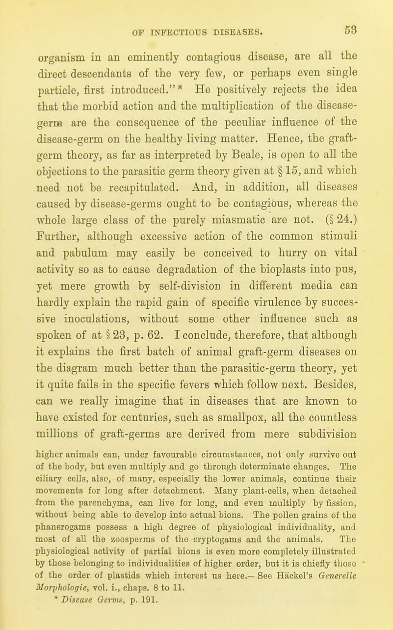 organism in an eminently contagious disease, are all the direct descendants of the very few, or perhaps even single particle, first introduced.”* He positively rejects the idea that the morbid action and the multiplication of the disease- germ are the consequence of the peculiar influence of the disease-germ on the healthy living matter. Hence, the graft- germ theory, as far as interpreted by Beale, is open to all the objections to the parasitic germ theory given at § 15, and which need not be recapitulated. And, in addition, all diseases caused by disease-germs ought to be contagious, whereas the whole large class of the purely miasmatic are not. (§ 24.) Further, although excessive action of the common stimuli and pabulum may easily be conceived to hurry on vital activity so as to cause degradation of the bioplasts into pus, yet mere growth by self-division in different media can hardly explain the rapid gain of specific virulence by succes- sive inoculations, without some other influence such as spoken of at § 23, p. 62. I conclude, therefore, that although it explains the first batch of animal graft-germ diseases on the diagram much better than the parasitic-germ theory, yet it quite fails in the specific fevers which follow next. Besides, can we really imagine that in diseases that are known to have existed for centuries, such as smallpox, all the countless millions of graft-germs are derived from mere subdivision higher animals can, under favourable circumstances, not only survive out of the body, but even multiply and go through determinate changes. The ciliary cells, also, of many, especially the lower animals, continue their movements for long after detachment. Many plant-cells, when detached from the parenchyma, can live for long, and even multiply by fission, without being able to develop into actual hions. The pollen grains of the phanerogams possess a high degree of physiological individuality, and most of all the zoosperms of the cryptogams and th6 animals. The physiological activity of partial bions is even more completely illustrated by those belonging to individualities of higher order, but it is chiefly those of the order of plastids which interest us here.— See Hackel’s Generelle Moryhologie, vol. i., chaps. 8 to 11. * Disease Germs, p. 191.