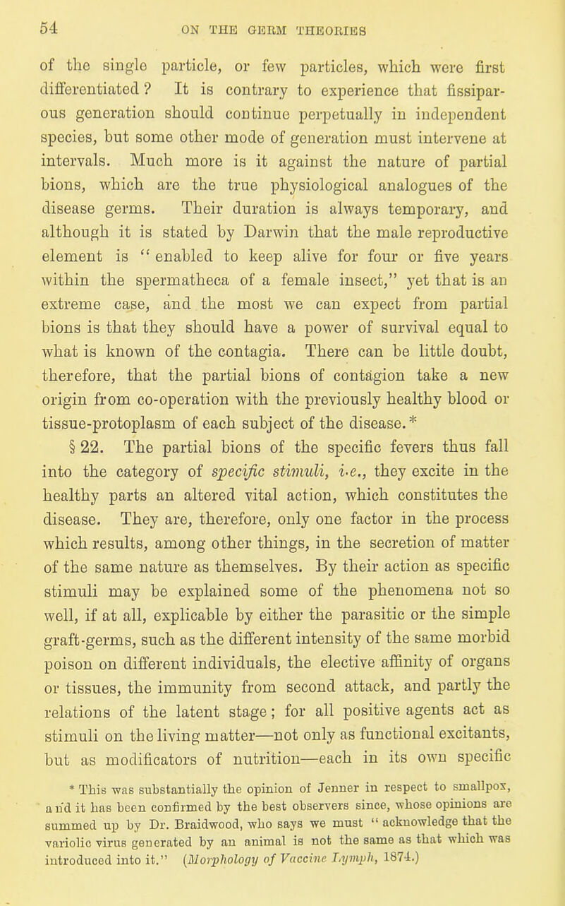 of tlie single particle, or few particles, which were first differentiated ? It is contrary to experience that fissipar- ous generation should continue perpetually in independent species, hut some other mode of generation must intervene at intervals. Much more is it against the nature of partial bions, which are the true physiological analogues of the disease germs. Their duration is always temporary, and although it is stated by Darwin that the male reproductive element is “ enabled to keep alive for four or five years within the spermatheca of a female insect,” yet that is an extreme case, and the most we can expect from partial bions is that they should have a power of survival equal to what is known of the contagia. There can be little doubt, therefore, that the partial bions of contagion take a new origin from co-operation with the previously healthy blood or tissue-protoplasm of each subject of the disease.* § 22. The partial bions of the specific fevers thus fall into the category of specific stimuli, i-e., they excite in the healthy parts an altered vital action, which constitutes the disease. They are, therefore, only one factor in the process which results, among other things, in the secretion of matter of the same nature as themselves. By their action as specific stimuli may be explained some of the phenomena not so well, if at all, explicable by either the parasitic or the simple graft-germs, such as the different intensity of the same morbid poison on different individuals, the elective affinity of organs or tissues, the immunity from second attack, and partly the relations of the latent stage; for all positive agents act as stimuli on the living matter—not only as functional excitants, but as modificators of nutrition—each in its own specific * This was substantially the opinion of Jenner in respect to smallpox, and it has been confirmed by the best observers since, whose opinions are summed up by Dr. Braidwood, who says we must “ acknowledge that the variolic virus generated by an animal is not the same as that which was introduced into it.” (Morphology of Vaccine I.xjmph, 187-1.)