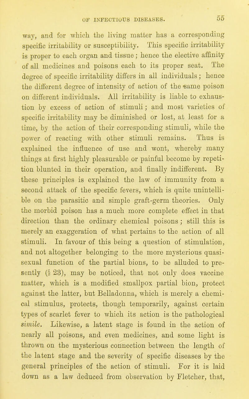 way, and for which the living matter has a corresponding specific irritability or susceptibility. This specific irritability is proper to each organ and tissue; hence the elective affinity of all medicines and poisons each to its proper seat. The degree of specific irritability differs in all individuals ; hence the different degree of intensity of action of the eame poison on difierent individuals. All irritability is liable to exhaus- tion by excess of action of stimuli; and most varieties of specific irritability may be diminished or lost, at least for a time, by the action of their corresponding stimuli, while the power of reacting with other stimuli remains. Thus is explained the influence of use and wont, whereby many things at first highly pleasurable or painful become by repeti- tion blunted in their operation, and finally indifferent. By these principles is explained the law of immunity from a second attack of the specific fevers, which is quite unintelli- ble on the parasitic and simple graft-germ theories. Only the morbid poison has a much more complete effect in that direction than the ordinary chemical poisons ; still this is merely an exaggeration of what pertains to the action of all stimuli. In favour of this being a question of stimulation, and not altogether belonging to the more mysterious quasi- sexual function of the partial bions, to be alluded to pre- sently (§ 23), may be noticed, that not only does vaccine matter, which is a modified smallpox partial bion, protect against the latter, but Belladonna, which is merely a chemi- cal stimulus, protects, though temporarily, against certain types of scarlet fever to which its action is the pathological simile. Likewise, a latent stage is found in the action of nearly all poisons, and even medicines, and some light is thrown on the mysterious connection between the length of the latent stage and the severity of specific diseases by the general principles of the action of stimuli. For it is laid down as a law deduced from observation by Fletcher, that,