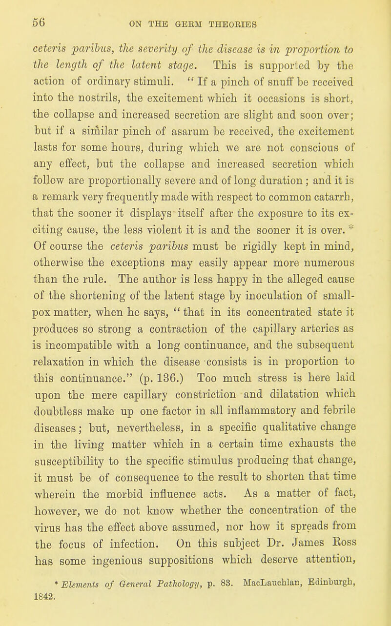 ceteris paribus, the severity of the disease is in proportion to the length of the latent stage. This is supported by the action of ordinary stimuli. “ If a pinch of snuff be received into the nostrils, the excitement which it occasions is short, the collapse and increased secretion are slight and soon over; but if a similar pinch of asarum he received, the excitement lasts for some hours, during which we are not conscious of any effect, but the collapse and increased secretion which follow are proportionally severe and of long duration ; and it is a remark very frequently made with respect to common catarrh, that the sooner it displays itself after the exposure to its ex- citing cause, the less violent it is and the sooner it is over. * Of course the ceteris paribus must he rigidly kept in mind, otherwise the exceptions may easily appear more numerous than the rule. The author is less happy in the alleged cause of the shortening of the latent stage by inoculation of small- pox matter, when he says, “ that in its concentrated state it produces so strong a contraction of the capillary arteries as is incompatible with a long continuance, and the subsequent relaxation in which the disease consists is in proportion to this continuance.” (p. 136.) Too much stress is here laid upon the mere capillary constriction and dilatation which doubtless make up one factor in all inflammatory and febrile diseases; but, nevertheless, in a specific qualitative change in the living matter which in a certain time exhausts the susceptibility to the specific stimulus producing that change, it must be of consequence to the result to shorten that time wherein the morbid influence acts. As a matter of fact, however, we do not know whether the concentration of the virus has the effect above assumed, nor how it spreads from the focus of infection. On this subject Dr. James Ross has some ingenious suppositions which deserve attention, * Elements of General Pathology, p. 83. MacLauchlan, Edinburgh, 1842.
