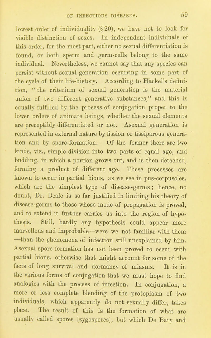 lowest order of individuality (§ 20), we have not to look for visible distinction of sexes. In independent individuals of this order, for the most part, either no sexual differentiation is found, or hotli sperm and germ-cells belong to the same individual. Nevertheless, we cannot say that any species can persist without sexual generation occurring in some part of the cycle of their life-history. According to Haclcel’s defini- tion, “ the criterium of sexual generation is the material union of two different generative substances,” and this is equally fulfilled by the process of conjugation proper to the lower orders of animate beings, whether the sexual elements are preceptibly differentiated or not. Asexual generation is represented in external nature by fission or fissiparous genera- tion and by spore-formation. Of the former there are two kinds, viz., simple division into two parts of equal age, and budding, in which a portion grows out, and is then detached, forming a product of different age. These processes are known to occur in partial bions, as we see in pus-corpuscles, which are the simplest type of disease-germs; hence, no doubt, Dr. Beale is so far justified in limiting his theory of disease-germs to those whose mode of propagation is proved, and to extend it further carries us into the region of hypo- thesis. Still, hardly any hypothesis could appear more marvellous and improbable—were we not familiar with them —than the phenomena of infection still unexplained by him. Asexual spore-formation has not been proved to occur with partial bions, otherwise that might account for some of the facts of long survival and dormancy of miasms. It is in the various forms of conjugation that we must hope to find analogies with the process of infection. In conjugation, a more or less complete blending of the protoplasm of two individuals, which apparently do not sexually differ, takes place. The result of this is the formation of what are usually called spores [zygospores], but which De Bary and