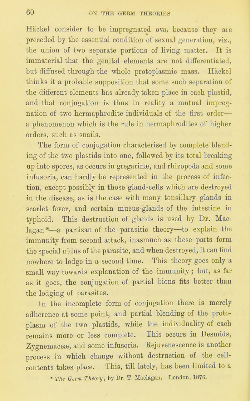 Hiickel consider to be impregnated ova, because they are preceded by the essential condition of sexual generation, viz., the union of two separate portions of living matter. It is immaterial that the genital elements are not differentiated, but diffused through the whole protoplasmic mass. Hiickel thinks it a probable supposition that some such separation of the different elements has already taken place in each plastid, and that conjugation is thus in reality a mutual impreg- nation of two hermaphrodite individuals of the first order— a phenomenon which is the rule in hermaphrodites of higher orders, such as snails. The form of conjugation characterised by complete blend- ing of the two plastids into one, followed by its total breaking up into spores, as occurs in gregarinse, and rhizopoda and some infusoria, can hardly be represented in the process of infec- tion, except possibly in those gland-cells which are destroyed in the disease, as is the case with many tonsillary glands in scarlet fever, and certain mucus-glands of the intestine in typhoid. This destruction of glands is used by Dr. Mac- lagan *—a partizan of the parasitic theory—to explain the immunity from second attack, inasmuch as these parts form the special nidus of the parasite, and when destroyed, it can find nowhere to lodge in a second time. This theory goes only a small way towards explanation of the immunity; but, as far as it goes, the conjugation of partial bions fits better than the lodging of parasites. In the incomplete form of conjugation there is merely adherence at some point, and partial blending of the proto- plasm of the two plastids, while the individuality of each remains more or less complete. This occurs in Desmids, Zygnemaceie, and some infusoria. Rejuvenescence is another process in which change without destruction of the cell- contents takes place. This, till lately, has been limited to a * The Germ Theory, by Dr. T. Maclagan. Loudon, 1876.