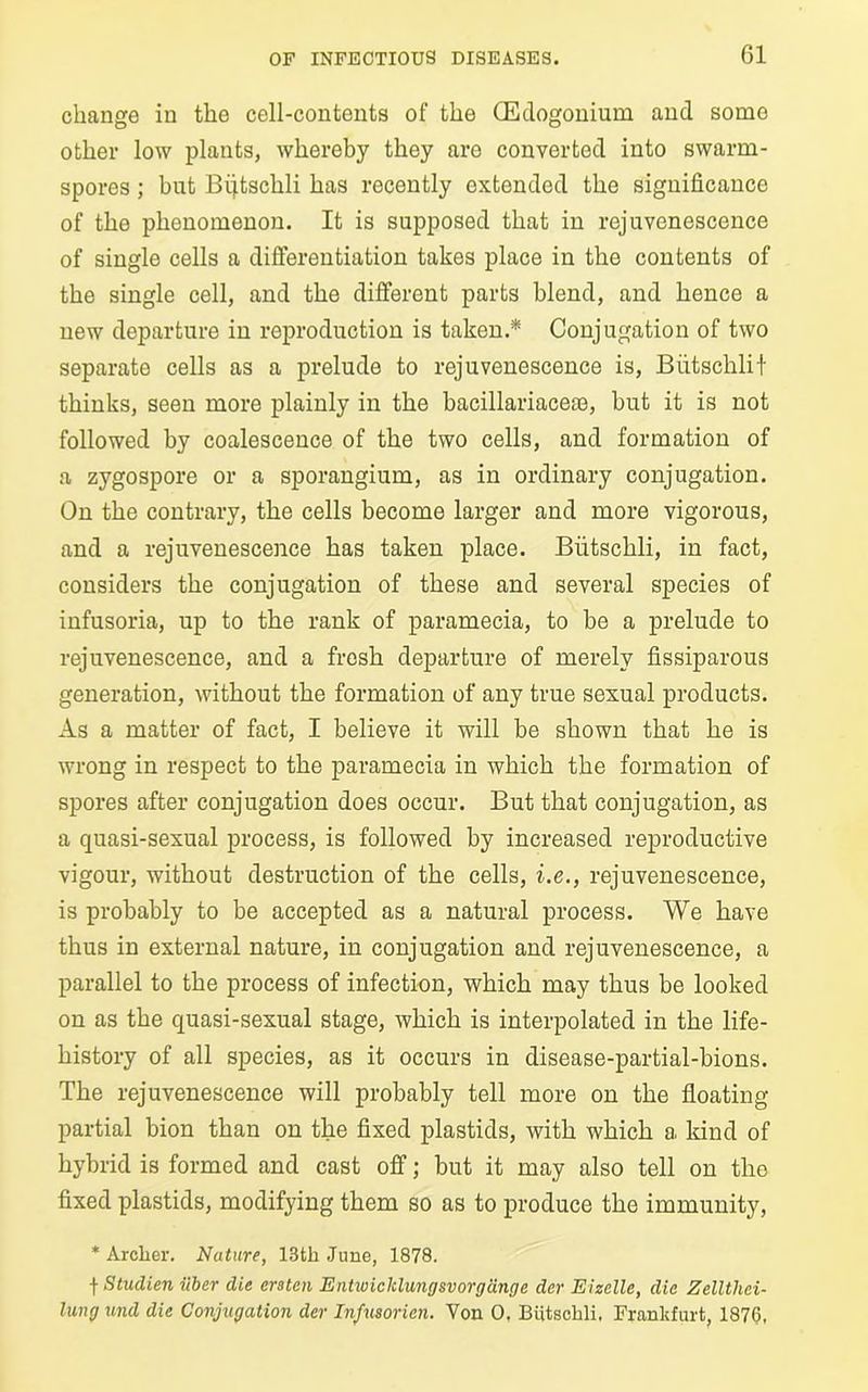 change in the cell-contents of the OEclogonium and some other low plants, whereby they are converted into swarm- spores ; but Bijtschli has recently extended the significance of the phenomenon. It is supposed that in rejuvenescence of single cells a differentiation takes place in the contents of the single cell, and the different parts blend, and hence a new departure in reproduction is taken.* Conjugation of two separate cells as a prelude to rejuvenescence is, Biitschlit thinks, seen more plainly in the bacillariacete, but it is not followed by coalescence of the two cells, and formation of a zygospore or a sporangium, as in ordinary conjugation. On the contrary, the cells become larger and more vigorous, and a rejuvenescence has taken place. Biitschli, in fact, considers the conjugation of these and several species of infusoria, up to the rank of paramecia, to be a prelude to rejuvenescence, and a fresh departure of merely fissiparous generation, without the formation of any true sexual products. As a matter of fact, I believe it will be shown that he is wrong in respect to the paramecia in which the formation of spores after conjugation does occur. But that conjugation, as a quasi-sexual process, is followed by increased reproductive vigour, without destruction of the cells, i.e., rejuvenescence, is probably to be accepted as a natural process. We have thus in external nature, in conjugation and rejuvenescence, a parallel to the process of infection, which may thus be looked on as the quasi-sexual stage, which is interpolated in the life- history of all species, as it occurs in disease-partial-bions. The rejuvenescence will probably tell more on the floating partial bion than on the fixed plastids, with which a kind of hybrid is formed and cast off; but it may also tell on the fixed plastids, modifying them so as to produce the immunity, * Archer. Nature, 13th June, 1878. f Studien iiber die era ten Entwicklungsvorgdnge der Eizelle, die Zelltliei- lung und die Conjugation der Infusorien. Yon 0. Biitschli. Frankfurt, 1876,