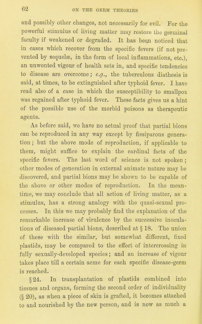 and possibly other changes, not necessarily for evil. For the powerful stimulus of living matter may restore the germinal faculty if weakened or degraded. It has been noticed that in cases which recover from the specific fevers (if not pre- vented by sequelae, in the form of local inflammations, etc.), an unwonted vigour of health sets in, and specific tendencies to disease are overcome; e.g., the tuberculous diathesis is said, at times, to be extinguished after typhoid fever. I have read also of a case in which the susceptibility to smallpox was regained after typhoid fever. These facts gives us a hint of the possible use of the morbid poisons as therapeutic agents. As before said, we have no actual proof that partial bions can be reproduced in any way except by fissiparous genera- tion ; but the above mode of reproduction, if applicable to them, might suffice to explain the cardinal facts of the specific fevers. The last word of science is not spoken ; other modes of generation in external animate nature may be discovered, and partial bions may be shown to be capable of the above or other modes of reproduction. In the mean- time, we may conclude that all action of living matter, as a stimulus, has a strong analogy with the quasi-sexual pro- cesses. In this we may probably find the explanation of the remarkable increase of virulence by the successive inocula- tions of diseased partial bions, described at § 18. The union of these with the similar, but somewhat different, fixed plastids, may be compared to the effect of intercrossing in fully sexually-developed species; and an increase of vigour takes place till a certain acme for each specific disease-germ is reached. § 24. In transplantation of plastids combined into tissues and organs, forming the second order of individuality (§ 20), as when a piece of skin is grafted, it becomes attached to and nourished by the new person, and is now as much a