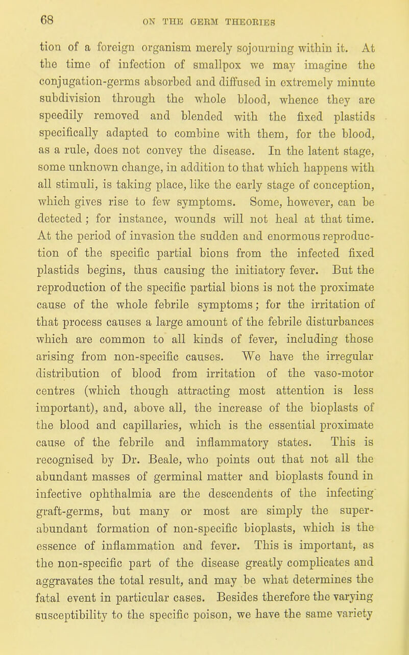tion of a foreign organism merely sojourning within it. At the time of infection of smallpox we may imagine the conjugation-germs absorbed and diffused in extremely minute subdivision through the whole blood, whence they are speedily removed and blended with the fixed plastids specifically adapted to combine with them, for the blood, as a rule, does not convey the disease. In the latent stage, some unknown change, in addition to that which happens with all stimuli, is taking place, like the early stage of conception, which gives rise to few symptoms. Some, however, can be detected ; for instance, wounds will not heal at that time. At the period of invasion the sudden and enormous reproduc- tion of the specific partial bions from the infected fixed plastids begins, thus causiug the initiatory fever. But the reproduction of the specific partial hions is not the proximate cause of the whole febrile symptoms; for the irritation of that process causes a large amount of the febrile disturbances which are common to all kinds of fever, including those arising from non-specific causes. We have the irregular distribution of blood from irritation of the vaso-motor centres (which though attracting most attention is less important), and, above all, the increase of the bioplasts of the blood and capillaries, which is the essential proximate cause of the febrile and inflammatory states. This is recognised by Dr. Beale, who points out that not all the abundant masses of germinal matter and bioplasts found in infective ophthalmia are the descendents of the infecting’ graft-germs, hut many or most are simply the super- abundant formation of non-specific bioplasts, which is the essence of inflammation and fever. This is important, as the non-specific part of the disease greatly complicates and aggravates the total result, and may be what determines the fatal event in particular cases. Besides therefore the varying susceptibility to the specific poison, we have the same variety