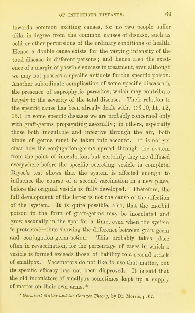 towards common exciting causes, for no two people suffer alike in degree from the common causes of disease, suck as cold or other perversions of the ordinary conditions of health. Hence a double cause exists for the varying intensity of the total disease in different persons; and hence also the exist- ence of a margin of possible success in treatment, even although we may not possess a specific antidote for the specific poison. Another subordinate complication of some specific diseases is the presence of saprophytic parasites, which may contribute largely to the severity of the total disease. Their relation to the specific cause has been already dealt with. (§ § 10,11, 12, 13.) In some specific diseases we are probably concerned only with graft-germs propagating asexuallv; in others, especially those both inoculable and infective through the air, both kinds of germs must be taken into account. It is not yet clear how the conjugation-germs spread through the system from the point of inoculation, but certainly they are diffused everywhere before the specific secreting vesicle is complete. Bryce’s test shows that the system is affected enough to influence the course of a second vaccination in a new place, before the original vesicle is fully developed. Therefore, the full development of the latter is not the cause of the affection of the system. It is quite possible, also, that the morbid poison in the form of graft-germs may be inoculated and grow asexually in the spot for a time, even when the system is protected—thus showing the difference between graft-germ and conjugation-germ-action. This probably takes place often in revaccination, for the percentage of cases in which a vesicle is formed exceeds those of liability to a second attack of smallpox. Vaccinators do not like to use that matter, but its specific efficacy has not been disproved. It is said that the old inoculators of smallpox sometimes kept up a supply of matter on their own arms. * * Germinal Matter and the Contact Theory, by Dr. Morris, p. 67.
