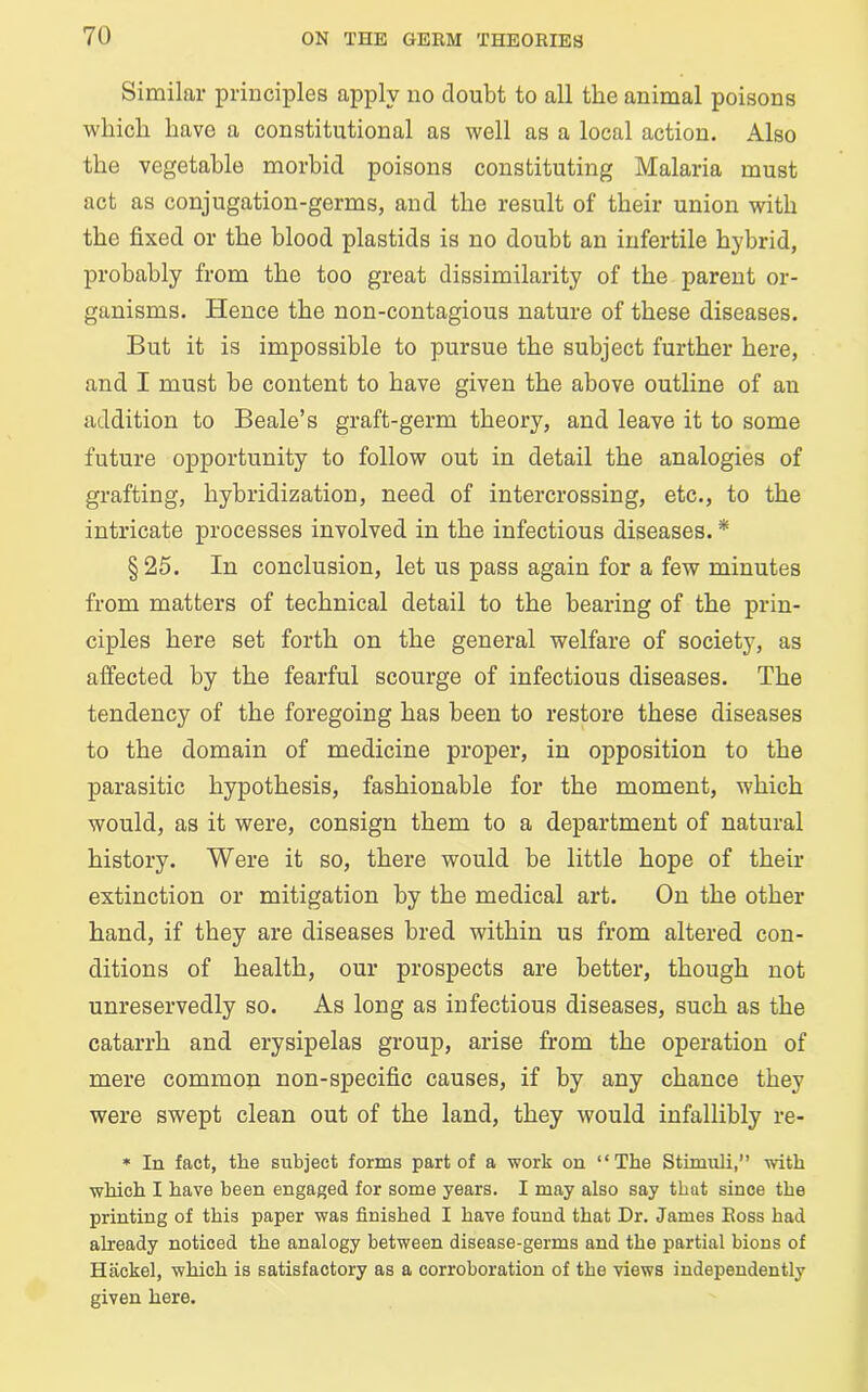 Similar principles apply no doubt to all the animal poisons which have a constitutional as well as a local action. Also the vegetable morbid poisons constituting Malaria must act as conjugation-germs, and the result of their union with the fixed or the blood plastids is no doubt an infertile hybrid, probably from the too great dissimilarity of the parent or- ganisms. Hence the non-contagious nature of these diseases. But it is impossible to pursue the subject further here, and I must be content to have given the above outline of an addition to Beale’s graft-germ theory, and leave it to some future opportunity to follow out in detail the analogies of grafting, hybridization, need of intercrossing, etc., to the intricate processes involved in the infectious diseases. * §25. In conclusion, let us pass again for a few minutes from matters of technical detail to the bearing of the prin- ciples here set forth on the general welfare of society, as affected by the fearful scourge of infectious diseases. The tendency of the foregoing has been to restore these diseases to the domain of medicine proper, in opposition to the parasitic hypothesis, fashionable for the moment, which would, as it were, consign them to a department of natural history. Were it so, there would be little hope of their extinction or mitigation by the medical art. On the other hand, if they are diseases bred within us from altered con- ditions of health, our prospects are better, though not unreservedly so. As long as infectious diseases, such as the catarrh and erysipelas group, arise from the operation of mere common non-specific causes, if by any chance they were swept clean out of the land, they would infallibly re- * In fact, the subject forms part of a work on “The Stimuli,” with which I have been engaged for some years. I may also say that since the printing of this paper was finished I have found that Dr. James Eoss had already noticed the analogy between disease-germs and the partial bions of Hitckel, which is satisfactory as a corroboration of the views independently given here.