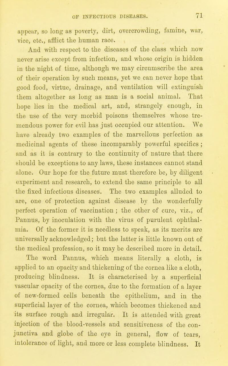 appear, so long as poverty, dirt, overcrowding, famine, war, vice, etc., afflict the human race. And with respect to the diseases of the class which now never arise except from infection, and whose origin is hidden in the night of time, although we may circumscribe the area of their operation hy such means, yet we can never hope that good food, virtue, drainage, and ventilation will extinguish them altogether as long as man is a social animal. That hope lies in the medical art, and, strangely enough, in the use of the very morbid poisons themselves whose tre- mendous power for evil has just occupied our attention. We have already two examples of the marvellous perfection as medicinal agents of these incomparably powerful specifics ; and as it is contrary to the continuity of nature that there should be exceptions to any laws, these instances cannot stand alone. Our hope for the future must therefore be, by diligent experiment and research, to extend the same principle to all the fixed infectious diseases. The two examples alluded to are, one of protection against disease by the wonderfully perfect operation of vaccination ; the other of cure, viz., of Pannus, by inoculation with the virus of purulent ophthal- mia. Of the former it is needless to speak, as its merits are universally acknowledged; but the latter is little known out of the medical profession, so it may be described more in detail. The word Pannus, which means literally a cloth, is applied to an opacity and thickening of the cornea like a cloth, producing blindness. It is characterised by a superficial vascular opacity of the cornea, due to the formation of a layer of new-formed cells beneath the epithelium, and in the superficial layer of the cornea, which becomes thickened and its surface rough and irregular. It is attended with great injection of the blood-vessels and sensitiveness of the con- junctiva and globe of the eye in general, flow of tears, intolerance of light, and more or less complete blindness. It