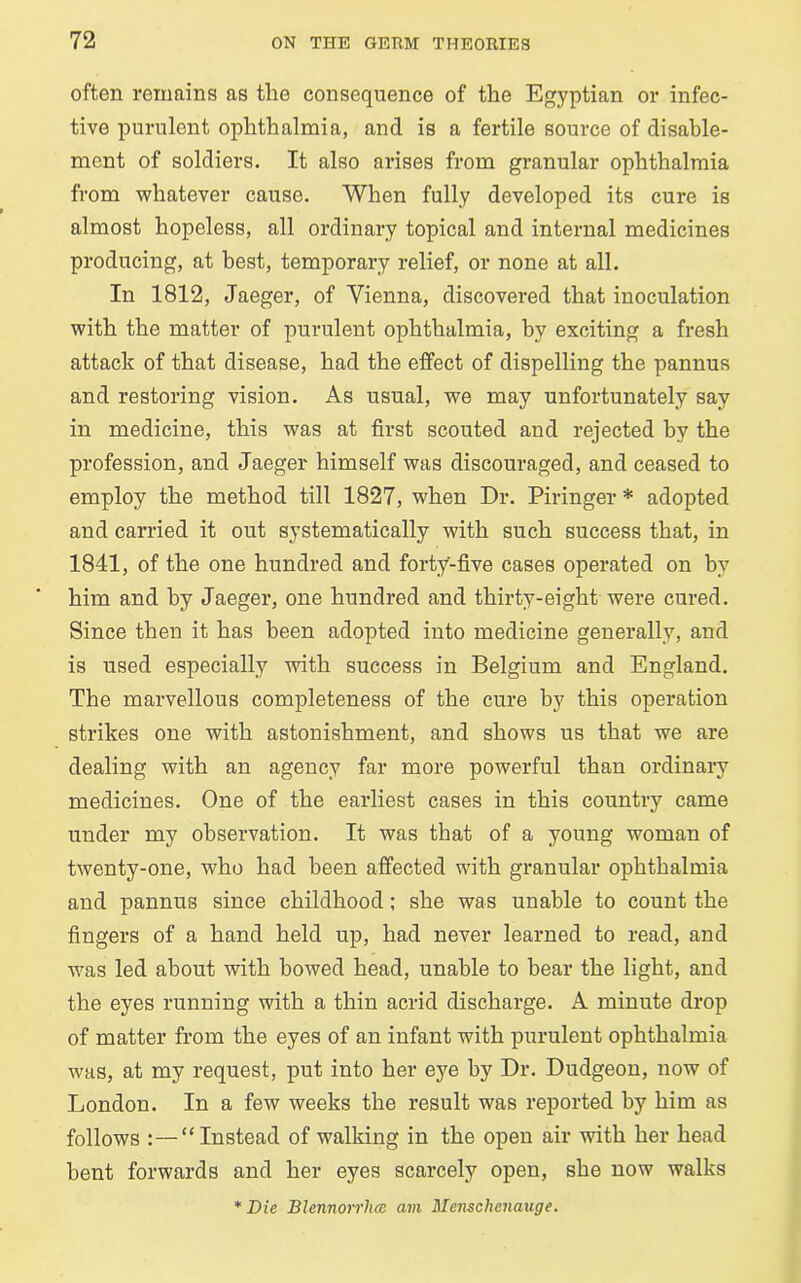 often remains as the consequence of the Egyptian or infec- tive purulent ophthalmia, and is a fertile source of disable- ment of soldiers. It also arises from granular ophthalmia from whatever cause. When fully developed its cure is almost hopeless, all ordinary topical and internal medicines producing, at best, temporary relief, or none at all. In 1812, Jaeger, of Vienna, discovered that inoculation with the matter of purulent ophthalmia, by exciting a fresh attack of that disease, had the effect of dispelling the pannus and restoring vision. As usual, we may unfortunately say in medicine, this was at first scouted and rejected by the profession, and Jaeger himself was discouraged, and ceased to employ the method till 1827, when Dr. Piringer * adopted and carried it out systematically with such success that, in 1841, of the one hundred and forty-five cases operated on by him and by Jaeger, one hundred and thirty-eight were cured. Since then it has been adopted into medicine generally, and is used especially with success in Belgium and England. The marvellous completeness of the cure by this operation strikes one with astonishment, and shows us that we are dealing with an agency far more powerful than ordinary medicines. One of the earliest cases in this country came under my observation. It was that of a young woman of twenty-one, who had been affected with granular ophthalmia and pannus since childhood; she was unable to count the fingers of a hand held up, had never learned to read, and was led about with bowed head, unable to bear the light, and the eyes running with a thin acrid discharge. A minute drop of matter from the eyes of an infant with purulent ophthalmia was, at my request, put into her eye hy Dr. Dudgeon, now of London. In a few weeks the result was reported hy him as follows :—“Instead of walking in the open air with her head bent forwards and her eyes scarcely open, she now walks * Die Blennorrhcc am Menschenauge.